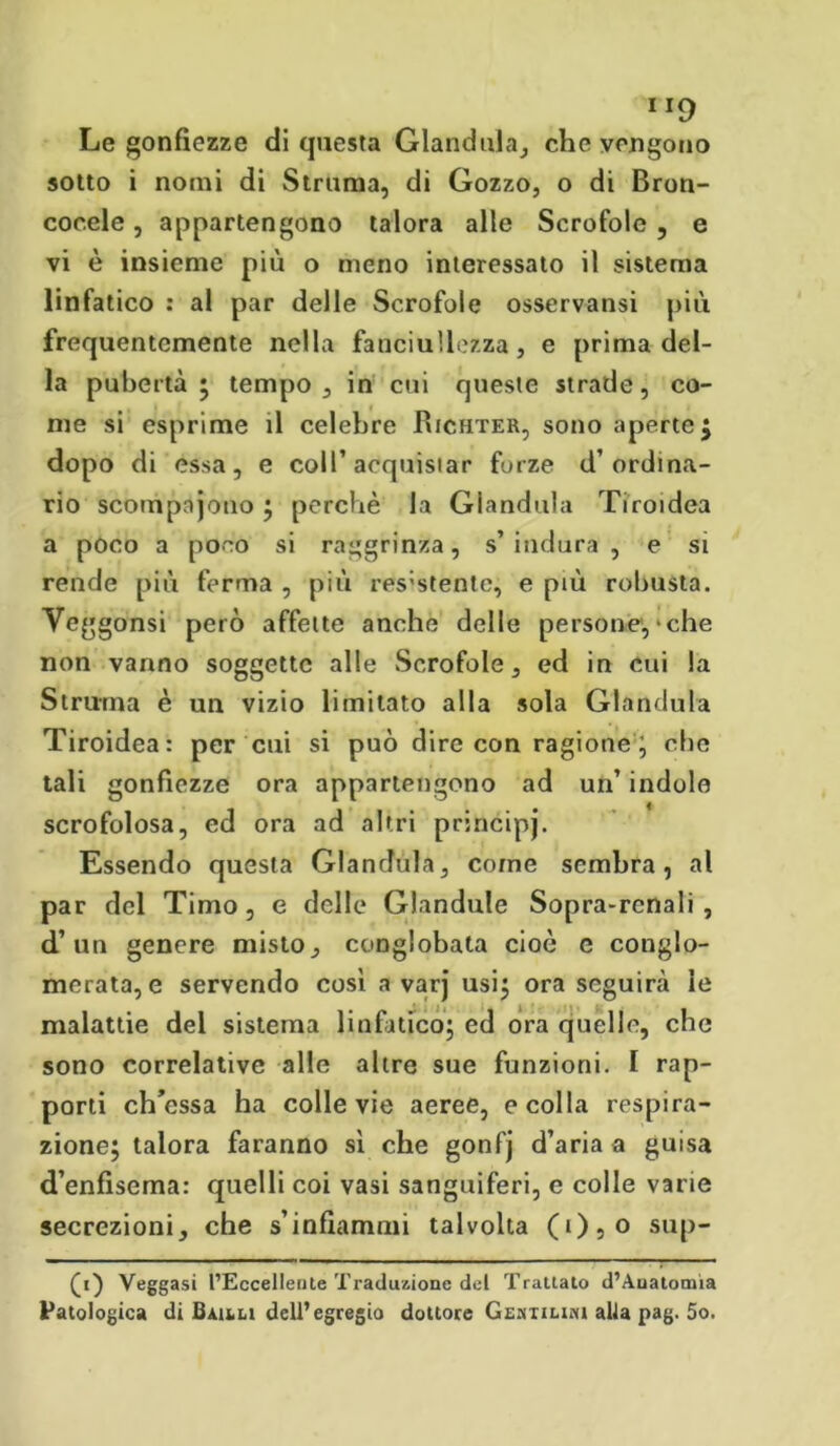 M9 Le gonfiezze di questa Gianduia, che vengono sotto i nomi di Struma, di Gozzo, o di Bron- coeeie, appartengono talora alle Scrofole , e vi è insieme più o meno interessato il sistema linfatico : al par delle Scrofole osservansi più frequentemente nella fanciullezza, e prima del- la pubertà ; tempo, in cui queste strade, co- me si esprime il celebre Richter, sono aperte $ dopo di essa, e coll’acquistar forze d’ordina- rio scorripajono ; perchè la Gianduia Tiroidea a poco a poco si raggrinza, s’indura , e si rende più ferma , più res:stente, e più robusta. Yeggonsi però affette anche delle persone, * che non vanno soggette alle Scrofole, ed in cui la Struina è un vizio limitato alla sola Gianduia Tiroidea: per cui si può dire con ragione; che tali gonfiezze ora appartengono ad un’ indole scrofolosa, ed ora ad altri principi. Essendo questa Gianduia, come sembra, al par del Timo, e delle Glandule Sopra-renali, d’un genere misto, conglobata cioè e conglo- merata, e servendo cosi a varj usi; ora seguirà le malattie dei sistema linfàtico; ed ora quelle, che sono correlative alle altre sue funzioni. I rap- porti ch’cssa ha colle vie aeree, e colla respira- zione; talora faranno si che gonfj d’aria a guisa d’enfisema: quelli coi vasi sanguiferi, e colle varie secrezioni, che s’infiammi talvolta (05o sup- (t) Veggasi l’Eccellente Traduzione del Trattato d’Auatomia Patologica di Bauli dell’egregio dottore Gemtiuni alla pag. 5o.