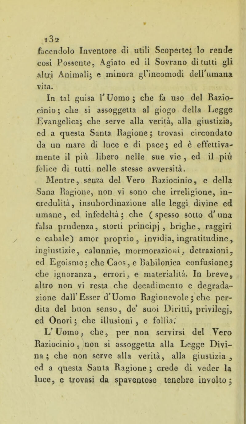 i3a facendolo Inventore di utili Scoperte; Io rende così Possente, Agiato ed il Sovrano di lutti gli altri Animali; c minora gl’incomodi dell’umana vita. In tal guisa l’Uomo; che fa uso del Razio- cinio; die si assoggetta al giogo della Legge Evangelica; che serve alla verità, alla giustizia, ed a questa Santa Ragione; trovasi circondato da un mare di luce e di pace; ed è effettiva- mente il più libero nelle sue vie , ed il più felice di tutti nelle stesse avversità. Mentre, senza del Vero Raziocinio, e della Sana Ragione, non vi sono che irreligione, in- credulità, insubordinazione alle leggi divine ed umane, ed infedeltà; che (spesso sotto d’una falsa prudenza, storti principj , brighe, raggiri e cabale) amor proprio, invidia, ingratitudine, ingiustizie, calunnie, mormorazioni, detrazioni, cd Egoismo; che Caos, e Babilonica confusione; che ignoranza, errori, e materialità. In breve, altro non vi resta che decadimento e degrada- zione dall’ Esser d’Uomo Ragionevole ; che per- dita del buon senso, de’ suoi Diritti, privilegj, cd Onori; che illusioni, e follìa.' L’Uomo, che, per non servirsi del Vero Raziocinio, non si assoggetta alla Legge Divi- na; che non serve alla verità, alla giustizia, ed a questa Santa Ragione ; crede di veder la luce, e trovasi da spaventose tenebre involto;