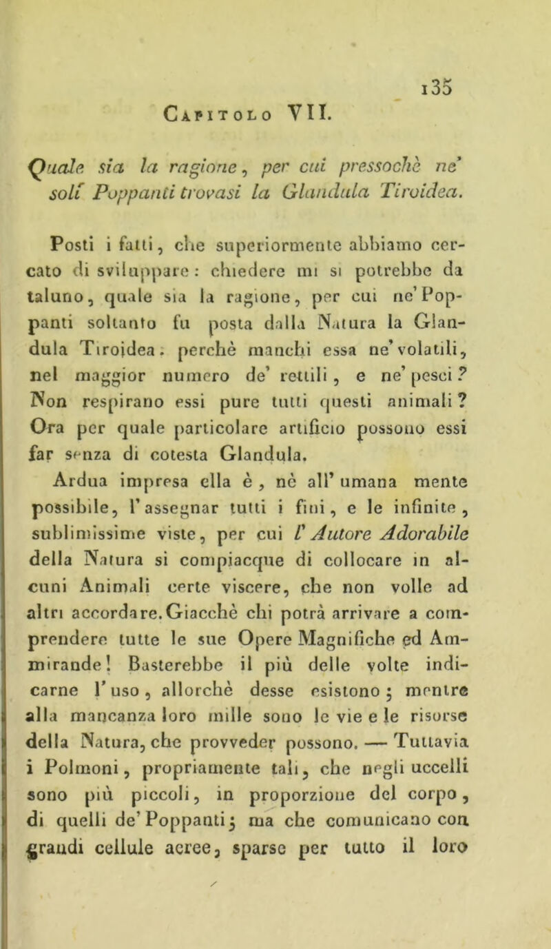 Capitolo VII. Quale, sia la ragione, per cui pressoché ne soli Poppanti trovasi la Gianduia Tiroidea. Posti i fatti, che superiormente abbiamo cer- cato di sviluppare : chiedere mi si potrebbe da taluno, quale sia la ragione, per cui ne’Pop- panti soltanto fu posta dalla Natura la Gian- duia Tiroidea, perchè manchi essa ne’volatili, nel maggior numero de’ rettili , e ne’ pesci ? Non respirano essi pure tutti questi animali ? Ora per quale particolare artificio possono essi far senza di cotesta Gianduia. Ardua impresa ella è , nè all’ umana mente possibile, l’assegnar tutti i fini, e le infinite, sublimissime viste, per cui /’ Autore Adorabile della Natura si compiacque di collocare in al- cuni Animali certe viscere, che non volle ad altri accordare.Giacché chi potrà arrivare a com- prendere tutte le sue Opere Magnifiche ed Am- mirande! Basterebbe il più delle volte indi- carne 1’ uso , allorché desse esistono 5 mentre alla mancanza loro mille sono le vie e le risorse della Natura, che provveder possono. — Tuttavia i Polmoni, propriamente tali, che negli uccelli sono più piccoli, in proporzione del corpo, di quelli de'Poppanti$ ma che comunicano con grandi cellule aeree, sparse per tutto il loro