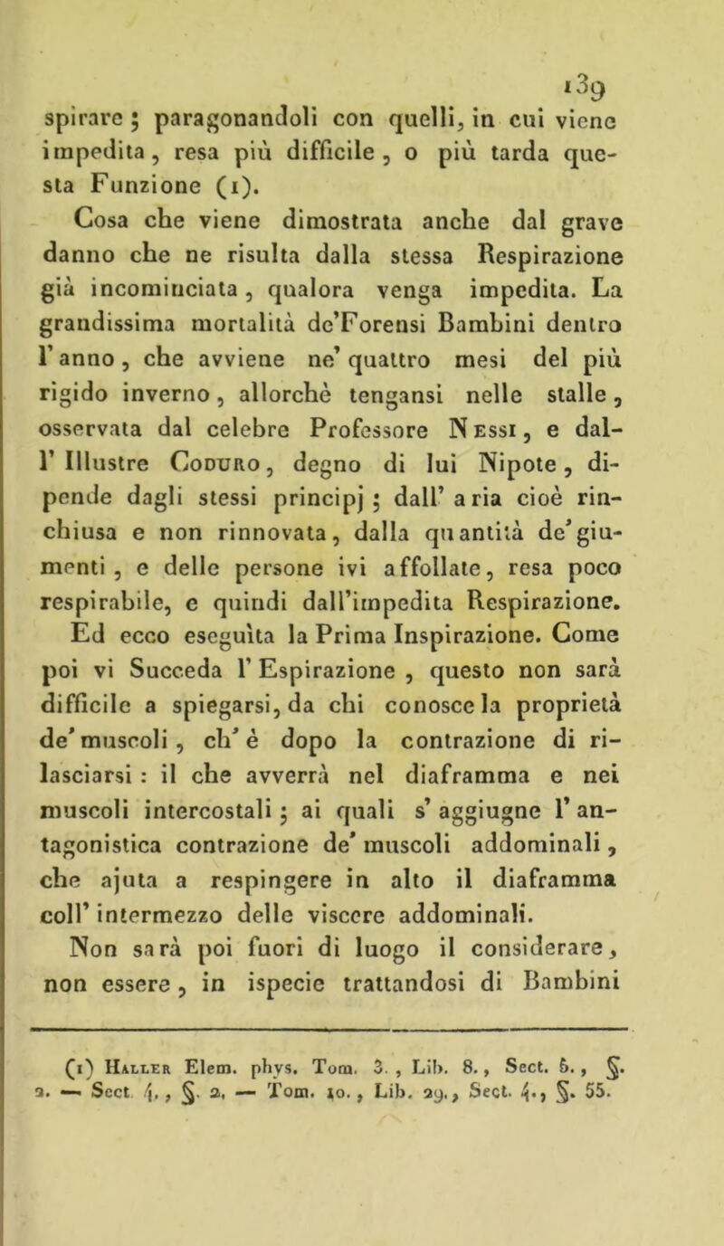 spirare ; paragonandoli con quelli, in cui viene impedita, resa più difficile , o più tarda que- sta Funzione (i). Cosa che viene dimostrata anche dal grave danno che ne risulta dalla stessa Respirazione già incomiuciata, qualora venga impedita. La grandissima mortalità de’Forensi Bambini dentro l’anno, che avviene ne’quattro mesi del più rigido inverno, allorché tengansi nelle stalle, osservata dal celebre Professore N essi , e dal- 1’Illustre Coduro, degno di lui Nipote, di- pende dagli stessi principi 5 dall’aria cioè rin- chiusa e non rinnovata, dalla quantità de’giu- menti , e delle persone ivi affollate, resa poco respirabile, e quindi dall’impedita Respirazione. Ed ecco eseguita la Prima Inspirazione. Come poi vi Succeda f Espirazione , questo non sarà difficile a spiegarsi, da chi conosce la proprietà de’muscoli, eh’è dopo la contrazione di ri- lasciarsi : il che avverrà nel diaframma e nei muscoli intercostali 5 ai quali s’ aggiugne 1’ an- tagonistica contrazione de’ muscoli addominali, che ajuta a respingere in alto il diaframma coll’ intermezzo delle viscere addominali. Non sarà poi fuori di luogo il considerare, non essere, in ispecie trattandosi di Bambini (1) Haller Elem. phvs. Tom. 3. , Li!>. 8., Sect. 5., §. a. — Scct , §• a, — Tom. io., Lib. ay., Sect. §. 55.