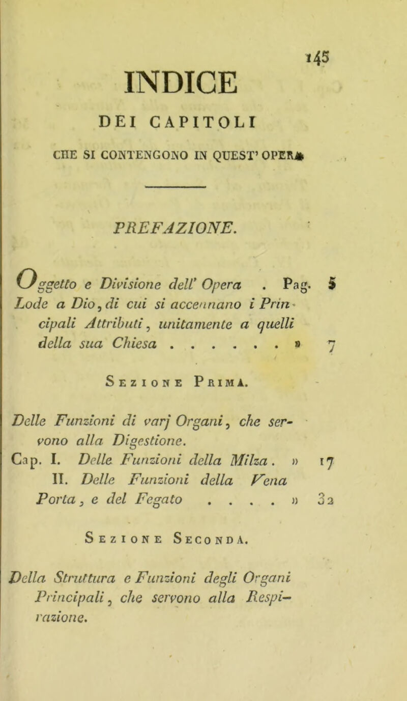 INDICE DEI CAPITOLI CHE SI CONTENGONO IN QUEST’ OPERA PREFAZIONE. Oggetto e Divisione A eli Opera . Pag. 5 Lode a Dio, di cui si accennano i Prin cipali Attributi, unitamente a quelli della sua Chiesa » 7 Sezione Prima. Delle Funzioni di varj Organi, che ser- vono alla Digestione. Cap. I. Delle Funzioni della Milza. » 17 II. Delle Funzioni della Cena Porta 3 e del Fegato .... » 32 Sezione Seconda. Della Struttura e Funzioni degli Organi Principali, che servono alla Respi- razione.