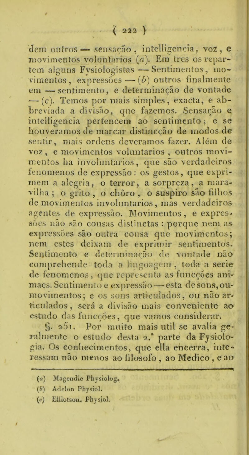 0 ' , ( 222 ) t dem outros — sensação, intelligcncia, voz, e movimentos voluntários (o). Em tres os repar- tem alguns Fvsiologist-as —Sentimentos, mo- vimentos, expressões — [b) outros finalmente em —sentimento, e determinação de vontade ■—(c). Temos por mais simples, exacta, e ab- breviada a divisão, que fazemos. Sensação e intelligencia pertencem ao sentimento; e se houvêramos de marcar distineção de modos de sentir, mais ordens deveramos fazer. Além de voz , e movimentos voluntários , outros movi- mentos ha involuntários, que são verdadeiros fenomenos de expressão: os gestos, que expri- mem a alegria, o terror, a sorpreza, a mara- vilha ; o grito , o choro , o suspiro são filhos de movimentos involuntários, mas verdadeiros agentes de expressão. Movimentos, e expres* sões não são cousas distinctas : porque nem as expressões são outra cousa que movimentos; nem estes deixam de exprimir sentimentos. Sentimento e determinarão de vontade não a eompreheiule toda a lingoagem , toda a serie de fenomenos, que representa as funcçóes am- maes. Sentimento e expressão — esta desons,ou- movimentos; e os sons articulados, ou não ar- ticulados, será a divisão mais conveniente ao estudo das funcçóes, que vamos considerar. §. 251. Por muito mais util se avalia ge- ralmente o estudo desta 2.a parte da Fysiolo- gia. Os conhecimentos, que ella encerra, inte- ressam não menos ao filosofo , ao Medico , e ao (a) Magendie Physiolog. íb) Adelon Physiol. (c) Elliotson. Pbyslol,