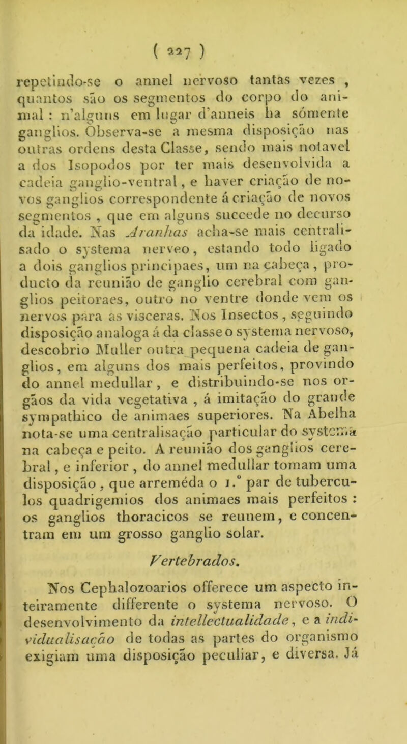 ( ) repetindo-se o armei nervoso tantas vezes , quantos são os segmentos do corpo do ani- mal : n’alguns em lugar danneis ba sómente gânglios. Observa-se a mesma disposição nas outras ordens desta Classe, sendo mais notável a dos Isopodos por ter mais desenvolvida a cadeia ganglio-ventral, e haver criação de no- vos gânglios correspondente ú criação de novos segmentos , que em alguns succede no decurso da idade. Nas Aranhas acha-se mais centrali- sado o systema nerveo, estando todo ligado a dois gânglios principaes, um na cabeça , pro- ducio da reunião de gânglio cerebral com gân- glios peitoraes, outro no ventre donde vem os nervos para as vísceras. Nos Insectos, seguindo disposição analoga ã da classe o systema nervoso, descobrio Muller outra pequena cadeia de gân- glios, em alguns dos mais perfeitos, provindo do annel niedullar , e distribuindo-se nos or- gãos da vida vegetativa , á imitação do grande sympathico de animaes superiores. Na Abelha nota-se uma centralisação particular do systcnia na cabeça e peito. A reunião dos gânglios cere- bral , e inferior , do annel medullar tomam uma disposição , que arremeda o i. par de tubércu- los quadrigemios dos animaes mais perfeitos : os gânglios thoracicos se reunem, e concen- tram em um grosso gânglio solar. Vertebrados. Nos Cephalozoarios offerece um aspecto in- teiramente differente o systema nervoso. O desenvolvimento da intelleetualidade, e a indi- vídua lisaçáo de todas as partes do organismo exigiam uma disposição peculiar, e diversa. Já