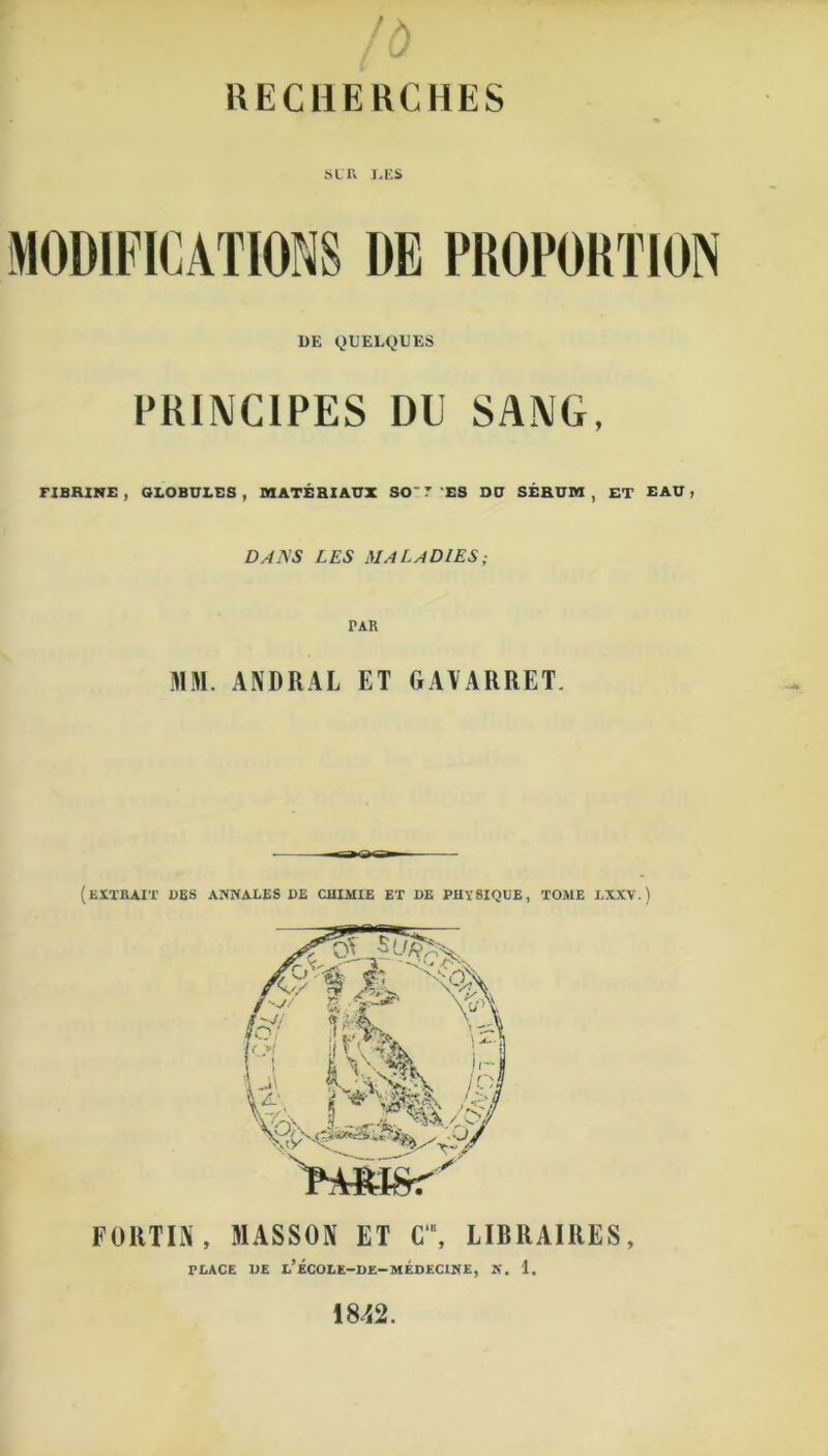 /O RECHERCHES SLR J,ES DE QUELQUES PRINCIPES DU SANG, FIBRINE, GLOBULES, MATÉRIAUX SO VES DU SÉRUM, ET EAU j DA.\S LES MALADIES; PAR MM. ANDRAL ET GA\ ARRET. (extrait des ANNALES DE CHIMIE ET DE PHYSIQUE, TOME LXXV.) FORTIN , MASSON ET C‘\ LIBRAIRES, FLACE DE l’ÉCOLE-DE-MÉDECINE, K. 1. 1842.