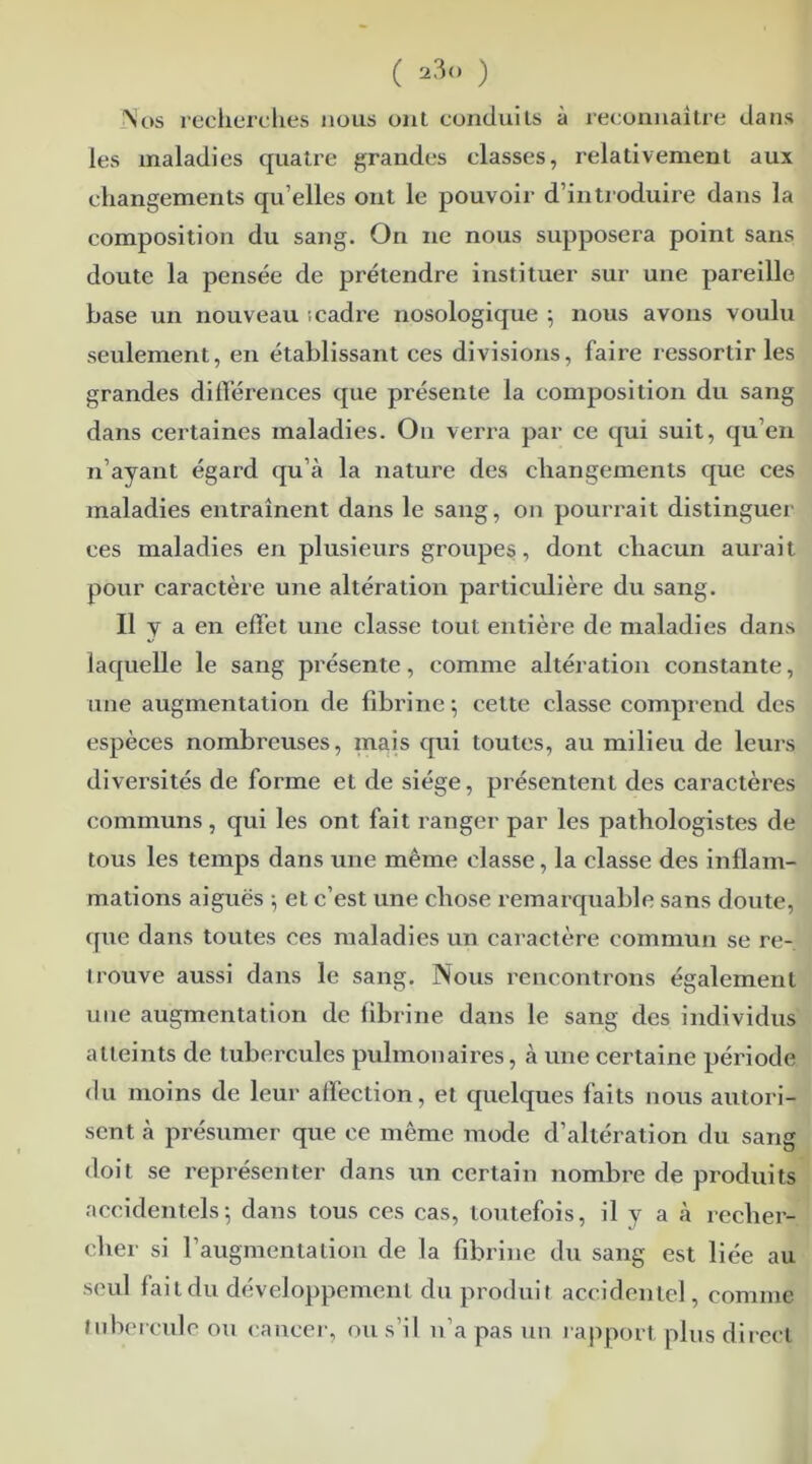 Nos recherches mous ont conduits à reconnaître dans les maladies quatre grandes classes, relativement aux changements qu’elles ont le pouvoir d’introduire dans la composition du sang. On ne nous supposera point sans doute la pensée de prétendre instituer sur une pareille base un nouveau ; cadre nosologique ; nous avons voulu seulement, en établissant ces divisions, faire ressortir les grandes différences que présente la composition du sang dans certaines maladies. On verra par ce qui suit, qu’en n’ayant égard qu’à la nature des changements que ces maladies entraînent dans le sang, on pourrait distinguer ces maladies en plusieurs groupes, dont chacun aurait pour caractère une altération particulière du sang. Il y a en effet une classe tout entière de maladies dans laquelle le sang présente, comme altération constante, une augmentation de fibrine; cette classe comprend des espèces nombreuses, mais qui toutes, au milieu de leurs diversités de forme et de siège, présentent des caractères communs, qui les ont fait ranger par les pathologistes de tous les temps dans une même classe, la classe des inflam- mations aiguës ; et c’est une chose remarquable sans doute, que dans toutes ces maladies un caractère commun se re- trouve aussi dans le sang. Nous rencontrons également une augmentation de fibrine dans le sang des individus atteints de tubercules pulmonaires, à une certaine période du moins de leur affection, et quelques faits nous autori- sent à présumer que ce même mode d’altération du sang doit se représenter dans un certain nombre de produits accidentels; dans tous ces cas, toutefois, il y a à reclier- cher si l’augmentation de la fibrine du sang est liée au seul fait du développement du produit accidentel, comme tubercule ou cancer, ou s’il n’a pas un rapport plus direct