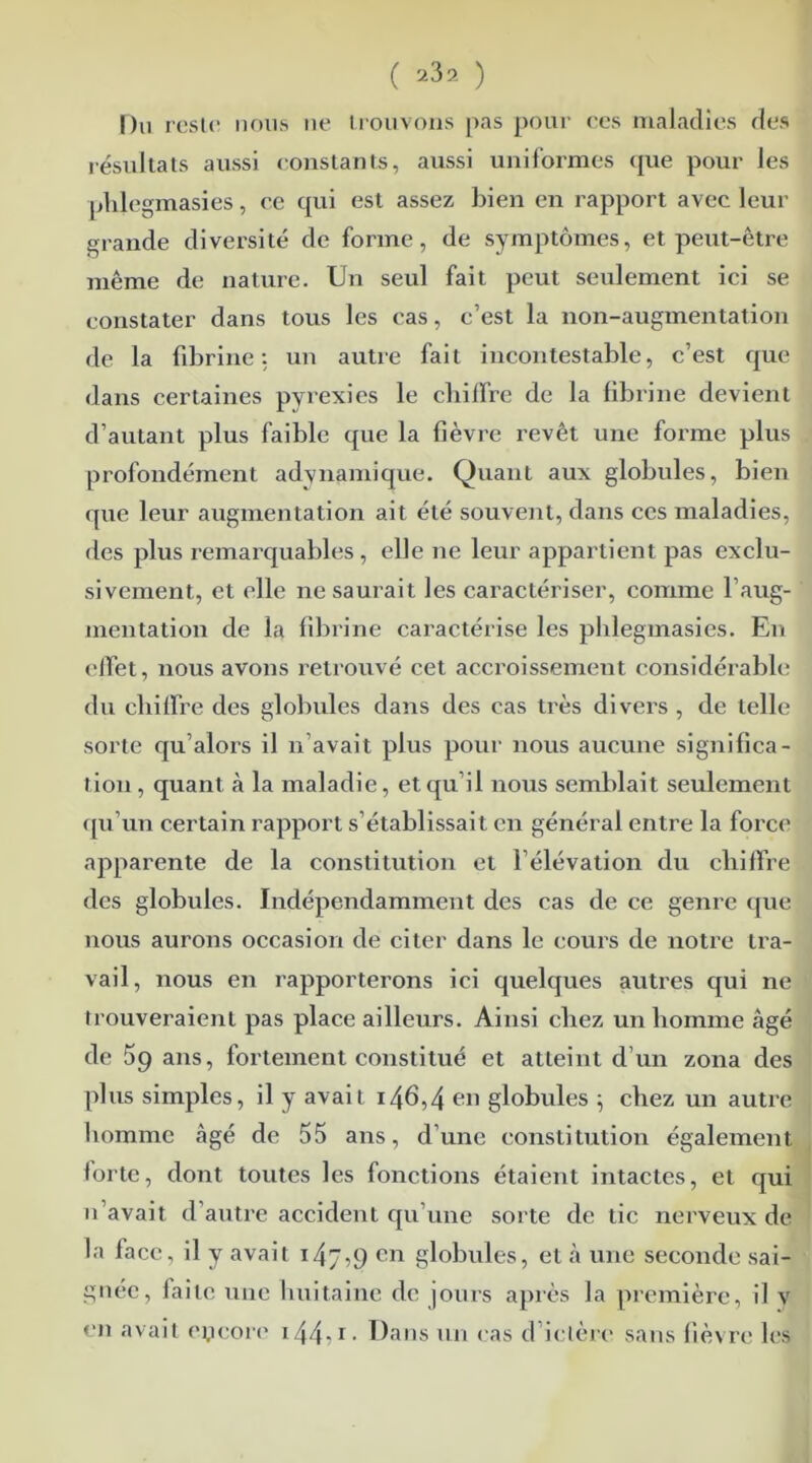 Du reste nous ne trouvons pas pour ces maladies des résultats aussi constants, aussi uniformes que pour les plilegmasies, ce qui est assez bien en rapport avec leur grande diversité de forme, de symptômes, et peut-être même de nature. Un seul fait peut seulement ici se constater dans tous les cas, c’est la non-augmentation de la fibrine: un autre fait incontestable, c’est que dans certaines pyrexies le chiffre de la fibrine devient d’autant plus faible que la fièvre revêt une forme plus profondément adynamique. Quant aux globules, bien que leur augmentation ait été souvent, dans ces maladies, des plus remarquables, elle ne leur appartient pas exclu- sivement, et elle ne saurait les caractériser, comme 1 aug- mentation de la fibrine caractérise les plilegmasies. En effet, nous avons retrouvé cet accroissement considérable du chiffre des globules dans des cas très divers, de telle sorte qu’alors il n avait plus pour nous aucune significa- tion, quant à la maladie, et qu’il nous semblait seulement qu’un certain rapport s’établissait en général entre la force apparente de la constitution et l’élévation du chiffre des globules. Indépendamment des cas de ce genre que nous aurons occasion de citer dans le cours de notre tra- vail, nous en rapporterons ici quelques autres qui ne trouveraient pas place ailleurs. Ainsi chez un homme âgé de 5g ans, fortement constitué et atteint d’un zona des plus simples, il y avait i46,4 en globules ; chez un autre homme âgé de 55 ans, d’une constitution également forte, dont toutes les fonctions étaient intactes, et qui n’avait d’autre accident qu’une sorte de tic nerveux de la face, il y avait t4j,9 en globules, et à une seconde sai- gnée, faite une huitaine de jours après la première, il y en avait encore 144-r • Dans un cas d’ielère sans fièvre les