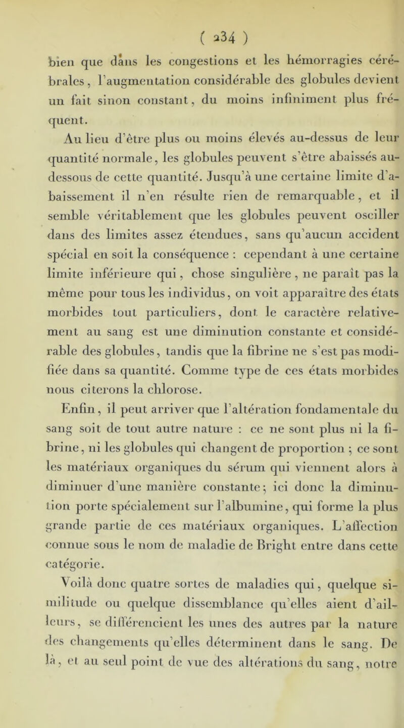 ( >34 ) bien que dans les congestions et les hémorragies céré- brales , l’augmentation considérable des globules devient un fait sinon constant, du moins infiniment plus fré- quent. Au lieu d’être plus ou moins élevés au-dessus de leur quantité normale, les globules peuvent s’être abaissés au- dessous de cette quantité. Jusqu’à une certaine limite d’a- baissement il n’en résulte rien de remarquable, et il semble véritablement que les globules peuvent osciller dans des limites assez étendues, sans qu’aucun accident spécial en soit la conséquence : cependant à une certaine limite inférieure qui, chose singulière , 11e parait pas la même pour tous les individus, on voit apparaître des états morbides tout particuliers, dont le caractère relative- ment au sang est une diminution constante et considé- rable des globules, tandis que la fibrine ne s’est pas modi- fiée dans sa quantité. Comme type de ces états morbides nous citerons la chlorose. Enfin, il peut arriver que l’altération fondamentale du sang soit de tout autre nature : ce ne sont plus ni la fi- brine, ni les globules qui changent de proportion ; ce sont les matériaux organiques du sérum qui viennent alors à diminuer d’une manière constante 5 ici donc la diminu- tion porte spécialement sur l albumine, qui forme la plus grande partie de ces matériaux organiques. L’affection connue sous le nom de maladie de Briglit entre dans cette catégorie. Voilà donc quatre sortes de maladies qui, quelque si- militude ou quelque dissemblance qu’elles aient d’ail- leurs, se différencient les unes des autres par la nature des changements qu elles déterminent dans le sang. De la, et au seul point de vue des altérations du sang, notre