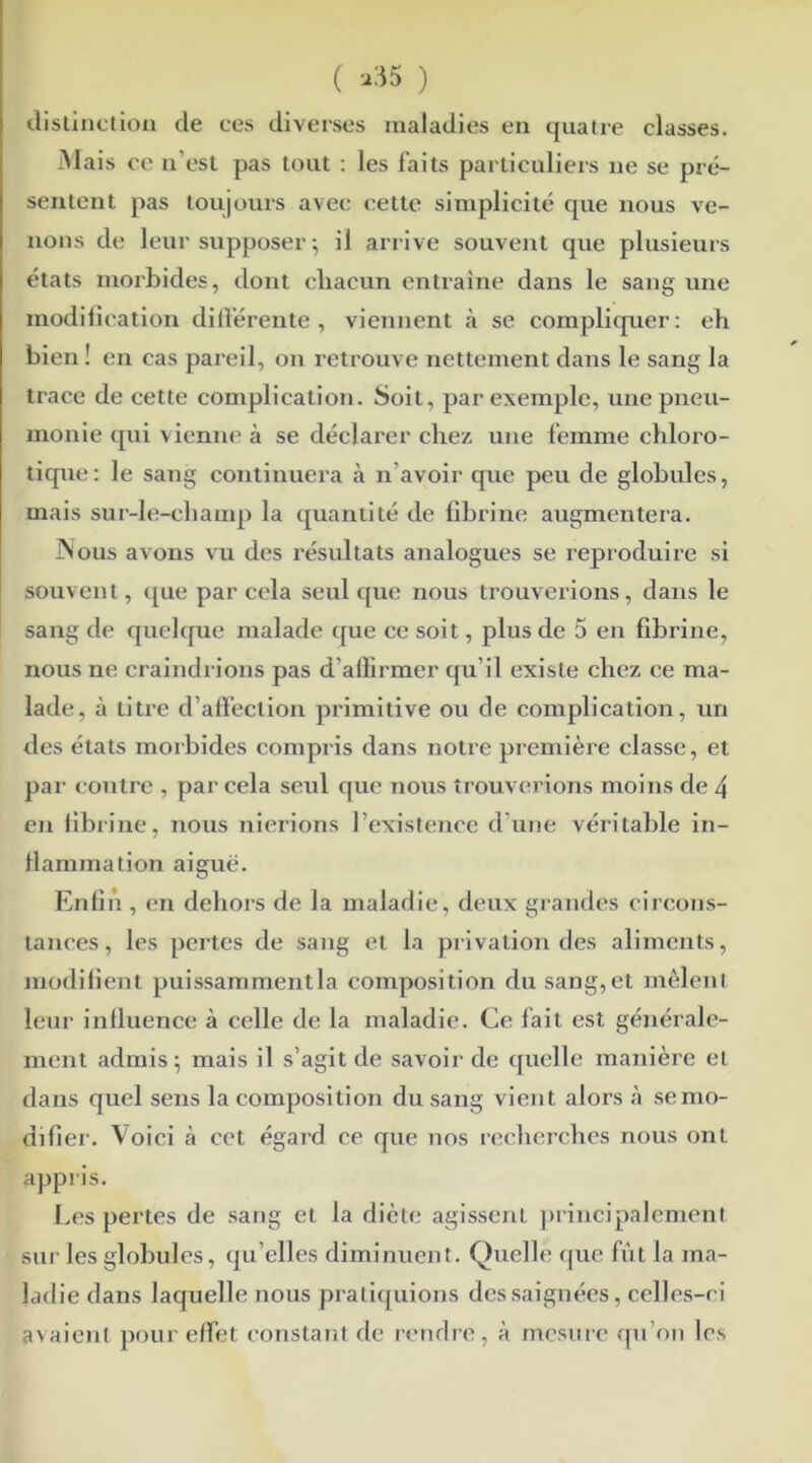 ( >35 ) distinction de ces diverses maladies en quatre classes. Mais ce n'est pas tout : les faits particuliers ne se pré- sentent pas toujours avec cette simplicité que nous ve- nons de leur supposer-, il arrive souvent que plusieurs états morbides, dont chacun entraîne dans le sang une modification différente, viennent à se compliquer: eh bien ! en cas pareil, on retrouve nettement dans le sang la trace de cette complication. Soit, par exemple, une pneu- monie qui vienne à se déclarer chez une femme chloro- tique: le sang continuera à n'avoir que peu de globules, mais sur-le-champ la quantité de fibrine augmentera. JNous avons vu des résultats analogues se reproduire si souvent, que par cela seul que nous trouverions, dans le sang de quelque malade que ce soit, plus de 5 en fibrine, nous ne craindrions pas d'allirmer qu’il existe chez ce ma- lade, à titre d’affection primitive ou de complication, un des états morbides compris dans notre première classe, et par contre , par cela seul que nous trouverions moins de 4 en fibrine, nous nierions l’existence d'une véritable in- flammation aiguë. Enfin , en dehors de la maladie, deux grandes circons- tances , les pertes de sang et la privation des aliments, modifient puissammentla composition du sang, et mêlent leur influence à celle de la maladie. Ce fait est générale- ment admis; mais il s’agit de savoir de quelle manière et dans quel sens la composition du sang vient alors à semo- difier. Voici à cet égard ce que nos recherches nous ont appris. Les pertes de sang et la diète agissent principalement sur les globules, qu elles diminuent. Quelle que fût la ma- ladie dans laquelle nous pratiquions des saignées, celles-ci avaient pour effet constant de rendre, à mesure qu’on les