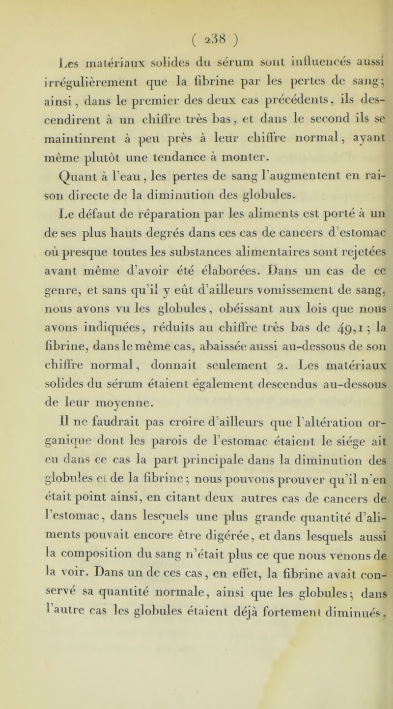 J .es matériaux solides du sérum sont influencés aussi irrégulièrement que la fibrine par les pertes de sang; ainsi, dans le premier des deux cas précédents, ils des- cendirent à un chiffre très bas, et dans le second ils se maintinrent à peu près à leur chiffre normal, ayant même plutôt une tendance à monter. Quant à l’eau, les pertes de sang l’augmentent en rai- son directe de la diminution des globules. Le défaut de réparation par les aliments est porté à un de ses plus hauts degrés dans ces cas de cancers d’estomac où presque toutes les substances alimentaires sont rejetées avant même d’avoir été élaborées. Dans un cas de ce genre, et sans qu il y eût d’ailleurs vomissement de sang, nous avons vu les globules, obéissant aux lois que nous avons indiquées, réduits au chiffre très bas de 49>la fibrine, dans le même cas, abaissée aussi au-dessous de son chiffre normal, donnait seulement 2. Les matériaux solides du sérum étaient également descendus au-dessous de leur moyenne. il ne faudrait pas croire d’ailleurs que l’altération or- ganique dont les parois de l’estomac étaient le siège ait eu dans ce cas la part principale dans la diminution des globules ei de la fibrine : nous pouvons prouver qu’il n’en était point ainsi, en citant deux autres cas de cancers de l’estomac, dans lesquels une plus grande quantité d’ali- ments pouvait encore être digérée, et dans lesquels aussi la composition du sang n’était plus ce que nous venons de la voir. Dans un de ces cas, en effet, la fibrine avait con- servé sa quantité normale, ainsi que les globules; dans 1 autre cas les globules étaient déjà fortement diminués,