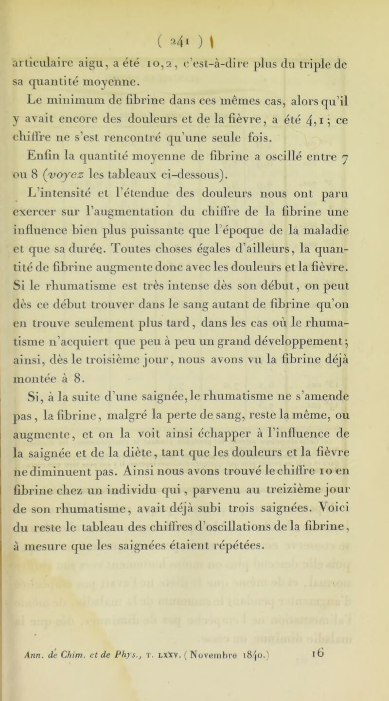 ( a4i ) \ articulaire aigu, a été 10,2, e’est-à-dire plus du triple de sa quantité moyenne. Le minimum de fibrine dans ces mêmes cas, alors qu’il y avait encore des douleurs et de la fièvre, a été 4,1 ; ce chiffre ne s’est rencontré qu’une seule fois. Enlin la quantité moyenne de fibrine a oscillé entre 7 ou 8 (voyez les tableaux ci-dessous). L’intensité et 1 étendue des douleurs nous ont paru exercer sur l’augmentation du chiffre de la fibrine une influence bien plus puissante que 1 époque de la maladie et que sa durée. Toutes choses égales d’ailleurs, la quan- tité de fibrine augmente donc avec les douleurs et la fièvre. Si le rhumatisme est très intense dès son début, on peut dès ce début trouver dans le sang autant de fibrine qu’on en trouve seulement plus tard, dans les cas où le rhuma- tisme n’acquiert que peu à peu un grand développement 5 ainsi, dès le troisième jour, nous avons vu la fibrine déjà montée à 8. Si, à la suite d’une saignée, le rhumatisme ne s’amende pas, la fibrine, malgré la perte de sang, reste la môme, ou augmente, et on la voit ainsi échapper à l’influence de la saignée et de la diète, tant que les douleurs et la fièvre nediminuent pas. Ainsi nous avons trouvé lechiffre 10 en fibrine chez un individu qui, parvenu au ti'eizième jour de son rhumatisme, avait déjà subi trois saignées. Voici du reste le tableau des chiffres d’oscillations de la fibrine, à mesure que les saignées étaient répétées. 16 Ann. de Chim. et de Phys., T. lxxv. ( Novembre 18/jo.)