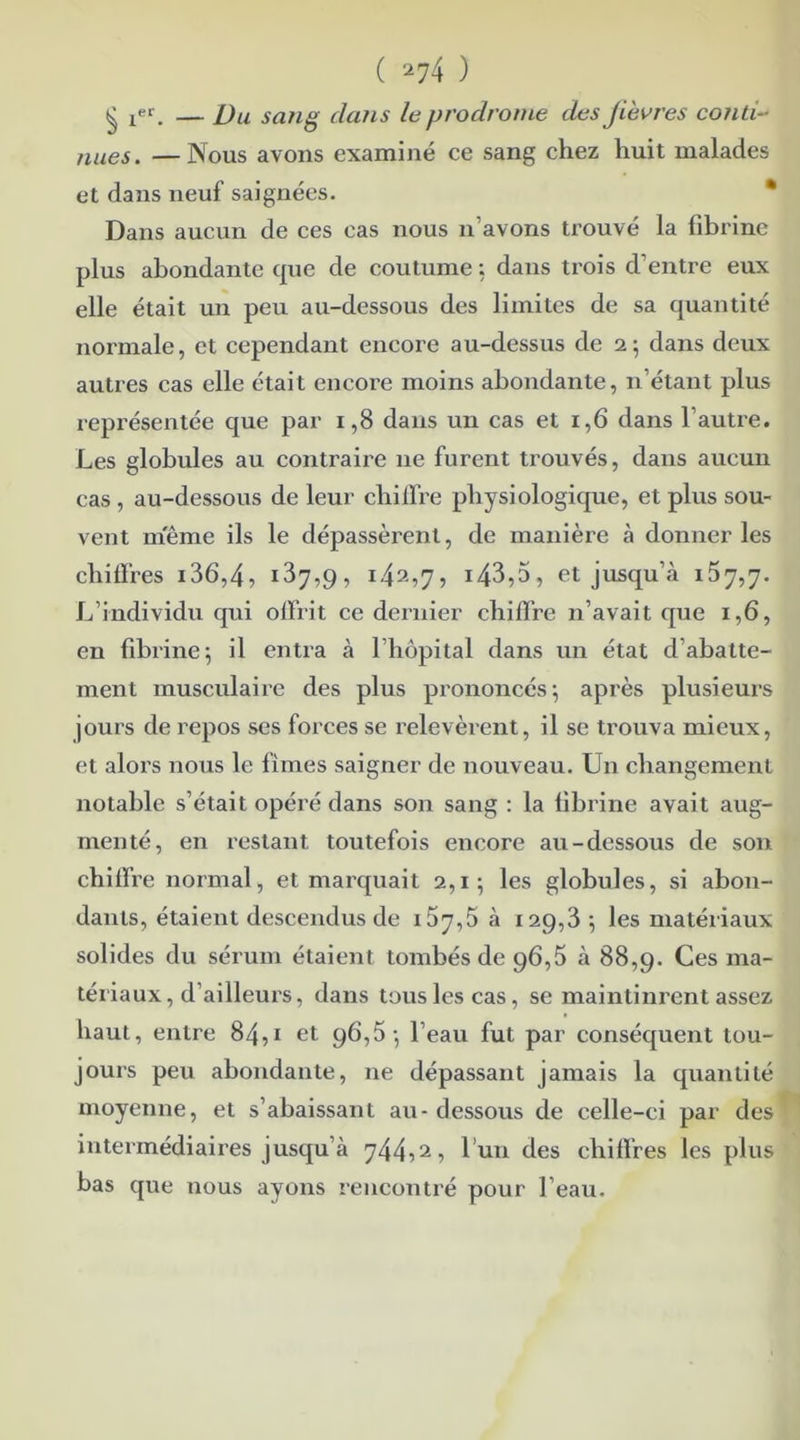 § 1eri — Du sang dans le prodrome des Jievres conti- nues. — Nous avons examiné ce sang chez huit malades et dans neuf saignées. Dans aucun de ces cas nous n’avons trouvé la fibrine plus abondante que de coutume ; dans trois d’entre eux elle était un peu au-dessous des limites de sa quantité normale, et cependant encore au-dessus de i \ dans deux autres cas elle était encore moins abondante, n’étant plus représentée que par 1,8 dans un cas et 1,6 dans l’autre. Les globules au contraire ne furent trouvés, dans aucun cas , au-dessous de leur chiffre physiologique, et plus sou- vent meme ils le dépassèrent, de manière à donner les chiffres i36,4, 187,9, 1.42,7, 14^,5, et jusqu’à 157,7. L’individu qui offrit ce dernier chiffre n’avait que 1,6, en fibrine ; il entra à l’hôpital dans un état d’abatte- ment musculaire des plus prononcés \ après plusieurs jours de repos ses forces se relevèrent, il se trouva mieux, et alors nous le fîmes saigner de nouveau. Un changement notable s’était opéré dans son sang : la fibrine avait aug- menté, en restant toutefois encore au-dessous de son chiffre normal, et marquait 2,1; les globules, si abon- dants, étaient descendus de 167,5 à 129,3 \ les matériaux solides du sérum étaient tombés de 96,5 à 88,9. Ces ma- tériaux, d’ailleurs, dans tous les cas, se maintinrent assez haut, entre 84,1 et 96,5-, l’eau fut par conséquent tou- jours peu abondante, ne dépassant jamais la quantité moyenne, et s’abaissant au - dessous de celle-ci par des intermédiaires jusqu’à 744,2, l’un des chiffres les plus bas que nous ayons rencontré pour l’eau.