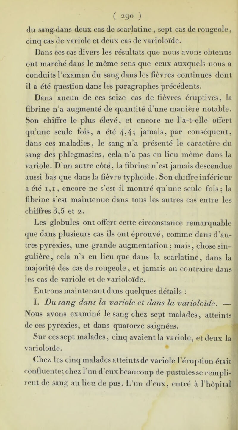 ( 29° ) du sang dans deux cas de scarlatine, sept cas de rougeole, cinq cas de variole et deux cas de varioloïde. Dans ces cas divers les résultats que nous avons obtenus ont marché dans le même sens que ceux auxquels nous a conduits l’examen du sang dans les fièvres continues dont il a été question dans les paragraphes précédents. Dans aucun de ces seize cas de fièvres éruptives, la fibrine n’a augmenté de quantité d’une manière notable. Son chiffre le plus élevé, et encore ne F a-t-elle offerl qu’une seule fois, a été 4->4\ jamais, par conséquent, dans ces maladies, le sang n’a présenté le caractère du sang des plilegmasies, cela n’a pas eu lieu même dans la variole. D’un autre côté, la fibrine n’est jamais descendue aussi bas que dans la fièvre typhoïde. Son chiffre inférieur a été 1,1, encore ne s’est-il montré qu’une seule fois; la fibrine s’est maintenue dans tous les autres cas entre les chiffres 3,5 et 2. Les globules ont offert cette circonstance remarquable que dans plusieurs cas ils ont éprouvé, comme dans d’au- tres pyrexies, une grande augmentation ; mais, chose sin- gulière, cela n’a eu lieu que dans la scarlatine, dans la majorité des cas de rougeole, et jamais au contraire dans les cas de variole et de varioloïde. Entrons maintenant dans quelques détails : I. Du sang dans la 'variole et dans la varioloïde. — Nous avons examiné le sang chez sept malades, atteints de ces pyrexies, et dans quatorze saignées. Sur ces sept malades, cinq avaient la variole, et deux la varioloïde. Chez les cinq malades atteints de variole l’éruption était confluente; chez l’un d’eux beaucoup de pustules se rempli- rent de sang au lieu de pus. L’un d’eux, entré «à l’hôpital