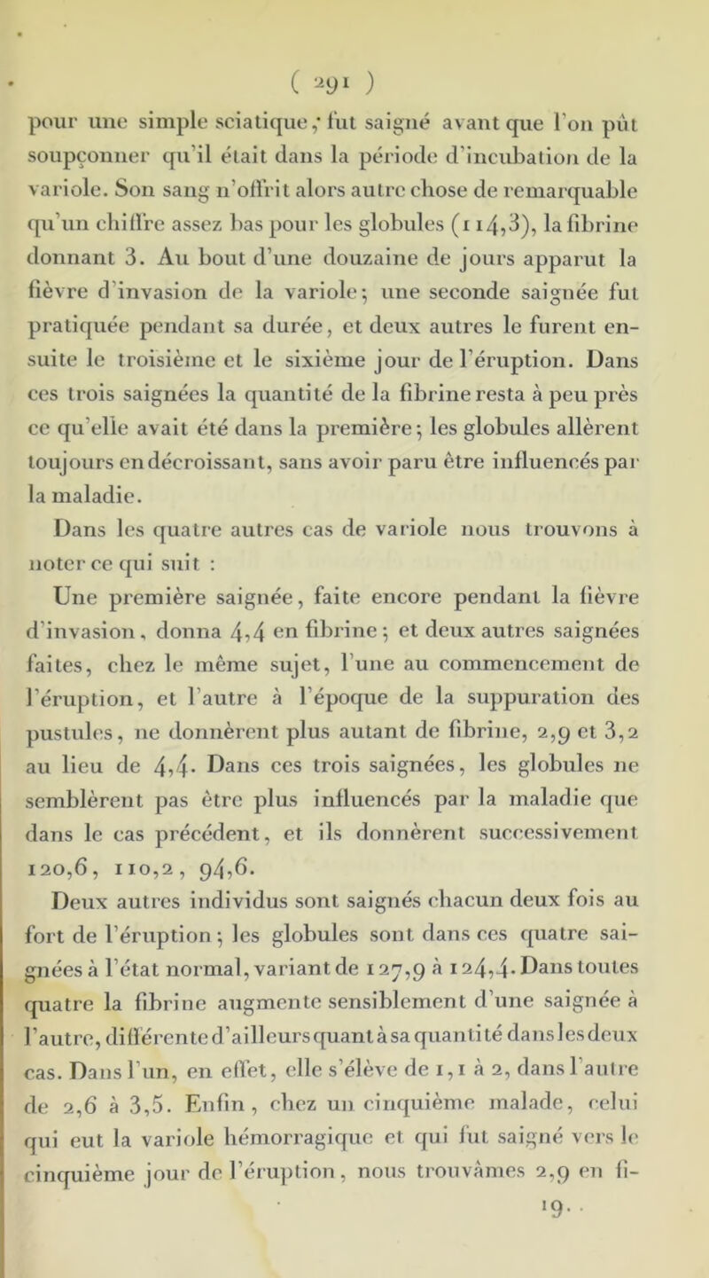 ( 29ï ) pour une simple sciatique ,* fut saigné avant que l'on pùt soupçonner qu’il était dans la période d’incubation de la variole. Son sang n’offrit alors autre chose de remarquable qu’un chidre assez bas pour les globules (x i4,3), la fibrine donnant 3. Au bout d’une douzaine de jours apparut la fièvre d invasion de la variole-, une seconde saignée fut pratiquée pendant sa durée, et deux autres le furent en- suite le troisième et le sixième jour de l’éruption. Dans ces trois saignées la quantité de la fibrine resta à peu près ce qu elle avait été dans la première; les globules allèrent toujours en décroissant, sans avoir paru être influencés par la maladie. Dans les quatre autres cas de variole nous trouvons à noter ce qui suit : Une première saignée, faite encore pendant la fièvre d’invasion, donna 4?4 en fibrine; et deux autres saignées faites, chez le même sujet, l’une au commencement de l’éruption, et l’autre à l’époque de la suppuration des pustules, ne donnèrent plus autant de fibrine, 2,9 et 3,2 au lieu de 4>4- Dans ces trois saignées, les globules ne semblèrent pas être plus influencés par la maladie que dans le cas précédent, et ils donnèrent successivement 120,6, 110,2, 94,6. Deux autres individus sont saignés chacun deux fois au fort de l’éruption ; les globules sont dans ces quatre sai- gnées à létat normal, variant de 127,9 à 124,4* Dans toutes quatre la fibrine augmente sensiblement d’une saignée à l'autre, différente d’ailleurs quant à sa quanti té dans les deux cas. Dans l’un, en effet, elle s’élève de 1,1 à 2, dans l’autre de 2,6 à 3,5. Enfin, chez un cinquième malade, celui qui eut la variole hémorragique et qui fut saigné vers le cinquième jour de l’éruption, nous trouvâmes 2,9 en fi- 19. .