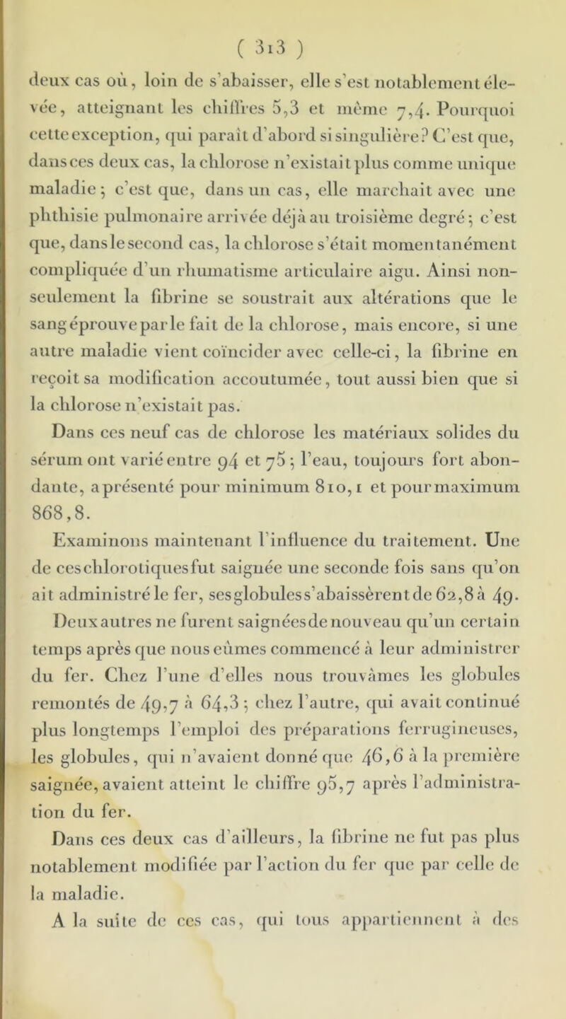 deux cas où, loin de s’abaisser, elle s’est notablement éle- vée, atteignant les chiffres 5,3 et même 7,4. Pourquoi cette exception, qui parait d’abord si singulière? C’est que, dans ces deux cas, la chlorose n’existait plus comme unique maladie; c’est que, dans un cas, elle marchait avec une phthisie pulmonaire arrivée déjà au troisième degré; c’est que, dans le second cas, la chlorose s’était momentanément compliquée d’un rhumatisme articulaire aigu. Ainsi non- seulement la fibrine se soustrait aux altérations que le sang éprouve par le fait de la chlorose, mais encore, si une autre maladie vient coïncider avec celle-ci, la fibrine en reçoit sa modification accoutumée, tout aussi bien que si la chlorose n’existait pas. Dans ces neuf cas de chlorose les matériaux solides du sérum ont varié entre 94 et 75 ; l’eau, toujours fort abon- dante, aprésenté pour minimum 810,1 et pour maximum 868,8. Examinons maintenant 1 influence du traitement. Une de ces chlorotiques fut saignée une seconde fois sans qu’on ait administré le fer, sesglobulcss’abaissèrentdc 62,8 a 49- Deuxautres 11e furent saignées de nouveau qu’un certain temps après que nous eûmes commencé à leur administrer du fer. Chez l’une d’elles nous trouvâmes les globules remontés de 49:7 à 64,3 ; chez l’autre, qui avait continué plus longtemps l’emploi des préparations ferrugineuses, les globules, qui n’avaient donné que 4^,6 à la première saignée, avaient atteint le chiffre 95,7 après l’administra- tion du fer. Dans ces deux cas d’ailleurs, la fibrine ne fut pas plus notablement modifiée par l’action du fer que par celle de la maladie. A la suite de ces cas, qui tous appartiennent à des