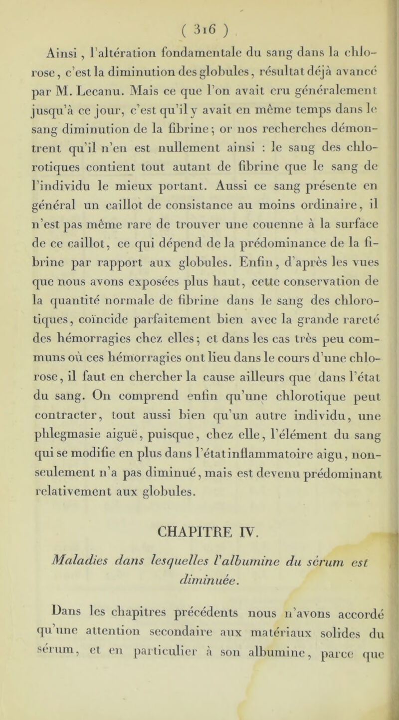 Ainsi , l’altération fondamentale du sang dans la chlo- rose, c’est la diminution des globules, résultat déjà avancé par M. Lecanu. Mais ce que l’on avait cru généralement jusqu’à ce jour, c’est qu’il y avait en même temps dans le saxig dimixiution de la fibrine ; or nos recherches démon- trent qu’il n’en est nullemeixt ainsi : le saxxg des chlo- rotiques contient tout autant de fibrine que le sang de l’individu le mieux portant. Aussi ce sang présente en général un caillot de consistance au moins ordinaire, il n’est pas même rare de trouver une couenne à la surface de ce caillot, ce qui dépend de la prédominance de la fi- brine par rapport aux globules. Enfinx, d’après les vues que nous avoxxs exposées plus haut, cette consex vadon de la quantité normale de fibrine dans le sang des cliloxo- tiques, coïncide pai’faitemexit bien avec la gxxnxde rareté des hémorragies chez elles ; et dans les cas très peu com- muns où ces lxémorx agies ont lieu dans le cours d’une chlo- rose, il faut en chercher la cause ailleui’s que daixs l’état du sang. Oix comprend enfin qu’une chlorotique peut contracter, tout aussi bien qu’un autre individu, uxxe plilegmasie aiguë, puisque, chez elle, l’élément du saxig qui se modifie en plus dans l’état inflammatoire aigu, non- seulement n’a pas diminué, mais est devenu prédominant relativement aux globules. CHAPITRE IV. t Maladies dans lesquelles l'albumine du sérum est diminuée. Dans les chapitres précédents nous n’avons accoidé qu’une attention secondaire aux matériaux solides du sérum, et en particulier à son albumine, parce que