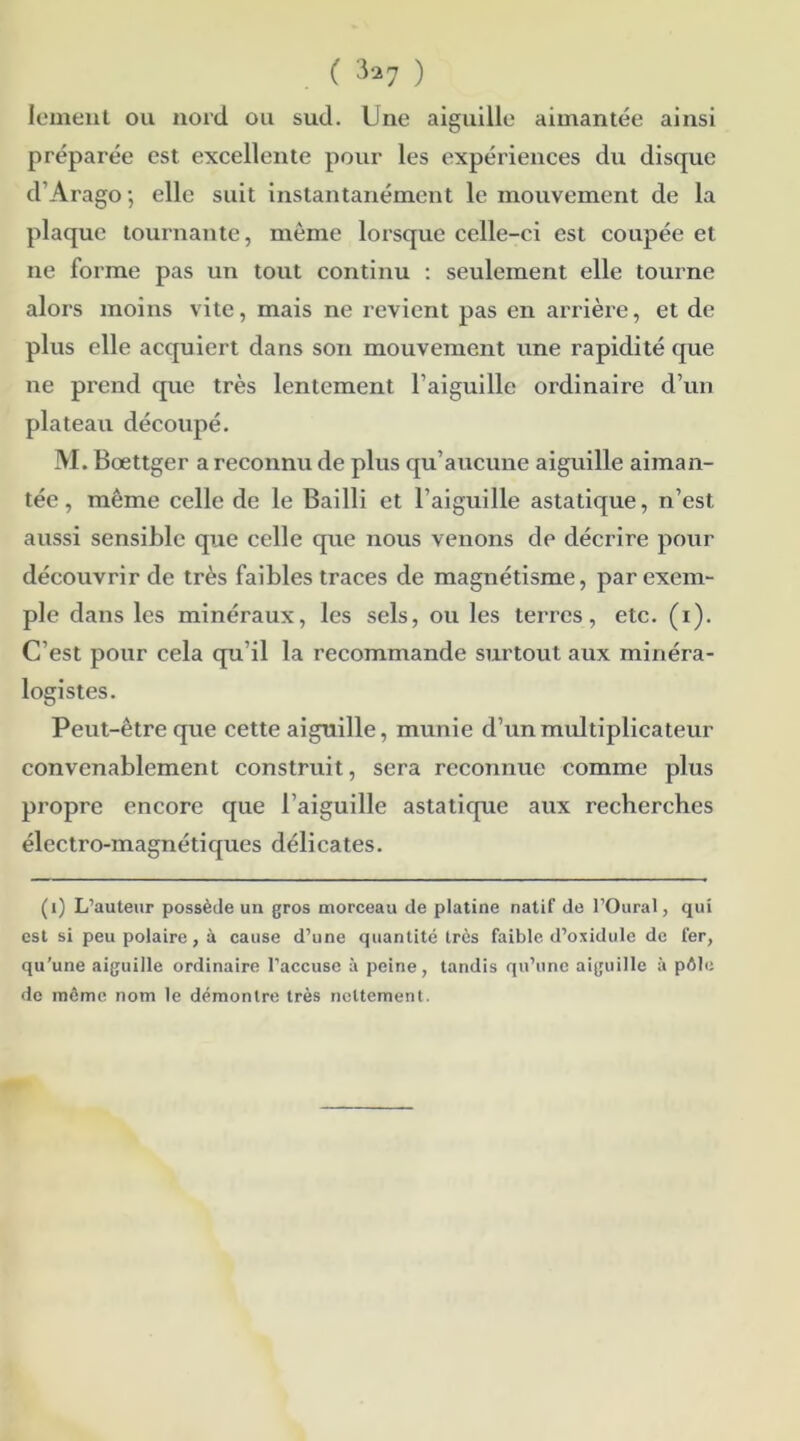 lement ou nord ou sud. Une aiguille aimantée ainsi préparée est excellente pour les expériences du disque d’Arago-, elle suit instantanément le mouvement de la plaque tournante, même lorsque celle-ci est coupée et ne forme pas un tout continu : seulement elle tourne alors moins vite, mais ne revient pas en arrière, et de plus elle acquiert dans son mouvement une rapidité que ne prend que très lentement l’aiguille ordinaire d’un plateau découpé. M. Bœttger a reconnu de plus qu’aucune aiguille aiman- tée , même celle de le Bailli et l’aiguille astatique, n’est aussi sensible que celle que nous venons de décrire pour découvrir de très faibles traces de magnétisme, par exem- ple dans les minéraux, les sels, ou les terres, etc. (i). C’est pour cela qu'il la recommande surtout aux minéra- logistes. Peut-être que cette aiguille, munie d’un multiplicateur convenablement construit, sera reconnue comme plus propre encore que l’aiguille astatique aux recherches électro-magnétiques délicates. (1) L’auteur possède un gros morceau de platine natif de l’Oural, qui est si peu polaire, à cause d’une quantité très faible, d’oxidule de fer, qu’une aiguille ordinaire l’accuse à peine, tandis qu’une aiguille à pôle de meme nom le démontre très nettement.