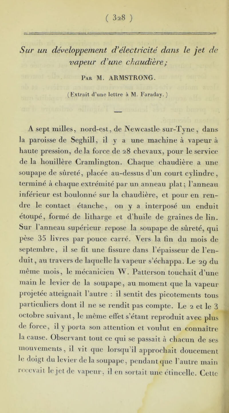 Sur un développement d’électricité dans le jet de vapeur d’une chaudière; Par M. ARMSTRONG. (Extrait d’une lettre à M. Faraday. ) A sept milles, nord-est, de Newcastle- sur-Tvne , dans la paroisse de Seghill, il y a une machine à vapeur à haute pression, delà force de 28 chevaux, pour le service de la houillère Cramlington. Chaque chaudière a une soupape de sûreté, placée au-dessus d’un court cylindre , terminé à chaque extrémité par un anneau plat; l’anneau infé rieur est boulonné sur la chaudière, et pour en ren- dre le contact étanche, on y a interposé un enduit étoupé, formé de litharge et d’huile de graines de lin. Sur 1 anneau supérieur repose la soupape de sûreté, qui pèse 35 livres par pouce carré. Vers la lin du mois de septembre, il se fit une fissure dans l’épaisseur de l’en- duit, au travers de laquelle la vapeur s’échappa. Le 29 du même mois, le mécanicien W. Patterson touchait d’une main le levier de la soupape, au moment que la vapeur projetée atteignait l’autre : il sentit des picotements tous particuliers dont il ne se rendit pas compte. Le 2 et le 3 octobre suivant, le même effet s’étant reproduit avec plus de force, il y porta son attention et voulut en connaître la cause. Observant tout ce qui se passait à chacun de ses mouvements, il vit que lorsqu’il approchait doucement le doigt du levier delà soupape, pendant que l’autre main recevait le jet de vapeur, il en sortait une étincelle. Celte