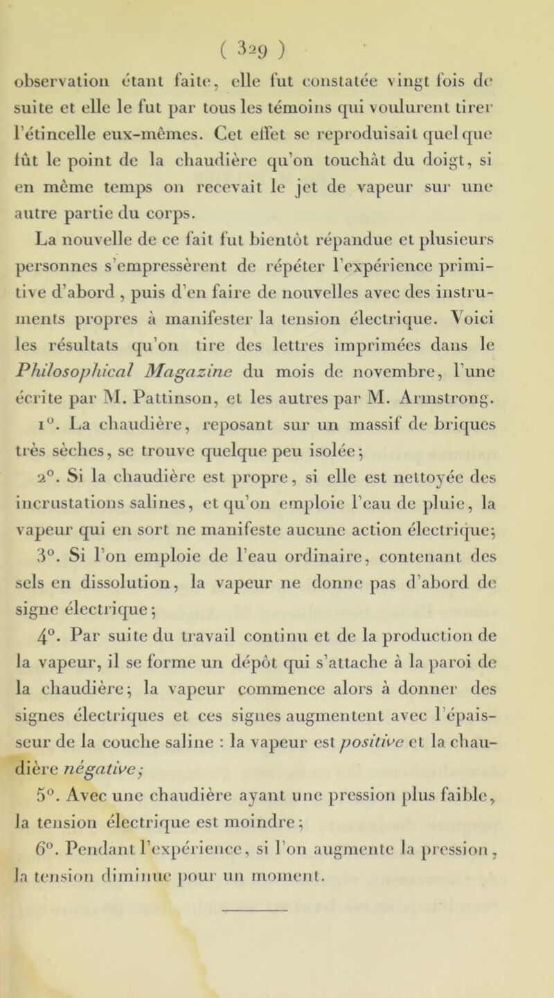 observation étant faite, elle fut constatée vingt fois de suite et elle le fut par tous les témoins qui voulurent tirer l’étincelle eux-mêmes. Cet effet se reproduisait quelque lût le point de la chaudière qu’on touchât du doigt, si en même temps on recevait le jet de vapeur sur une autre partie du corps. La nouvelle de ce fait fut bientôt répandue et plusieurs personnes s’empressèrent de répéter l’expérience primi- tive d’abord , puis d’en faire de nouvelles avec des instru- ments propres à manifester la tension électrique. Voici les résultats qu’on tire des lettres imprimées dans le Philosophical Magazine du mois de novembre, l’une écrite par M. Pattinson, et les autres par M. Armsti'ong. i°. La chaudière, reposant sur un massif de briques très sèches, se trouve quelque peu isolée; 2°. Si la chaudière est propre, si elle est nettoyée des incrustations salines, et qu’on emploie l’eau de pluie, la vapeur qui en sort ne manifeste aucune action électrique; 3°. Si l’on emploie de l'eau ordinaire, contenant des sels en dissolution, la vapeur ne donne pas d’abord de signe électrique; 4°. Par suite du travail continu et de la production de la vapeur, il se forme un dépôt qui s’attache à la paroi de la chaudière; la vapeur commence alors à donner des signes électriques et ces signes augmentent avec P épais- seur de la couche saline : la vapeur est positive et la chau- dière négative; 5°. Avec une chaudière ayant une pression plus faible, la tension électrique est moindre; 6°. Pendant l’expérience, si l’on augmente la pression, la tension diminue pour un moment.