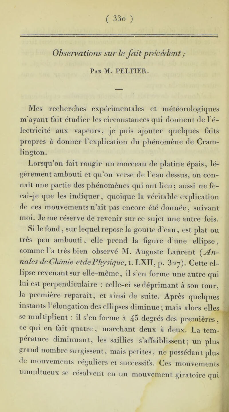 Observations sur le fait précédent ; Par M. PELTIER. Mes recherches expérimentales et météorologiques m’ayant fait étudier les circonstances qui donnent de l’é- lectricité aux vapeurs, je puis ajouter quelques faits propres à donner l’explication du phénomène de Cram- lington. Lorsqu’on fait rougir un morceau de platine épais, lé- gèrement ambouti et qu’on verse de l’eau dessus, on con- nait une partie des phénomènes qui ont lieu; aussi ne fe- rai-je que les indiquer, quoique la véritable explication de ces mouvements n’ait pas encore été donnée, suivant moi. Je me réserve de revenir sur ce sujet une autre fois. Si le fond , sur lequel repose la goutte d’eau, est plat ou très peu ambouti, elle prend la figure d’une ellipse, comme l’a très bien observé M. Auguste Laurent {An- nales de Chimie etdePhysiquej, t. LXII, p. 327). Cette el- lipse revenant sur elle-même, il s’en forme une autre qui lui est perpendiculaire : celle-ei se déprimant à son tour, la première reparaît, et ainsi de suite. Après quelques instants l’élongation des ellipses diminue; mais alors elles se multiplient : il s’en forme à 4^ degrés des premières, ce qui en fait quatre , marchant deux tà deux. La tem- pérature diminuant, les saillies s’affaiblissent; un plus giand nombre surgissent, mais petites, ne possédant plus de mouvements réguliers et successifs. Ces mouvements tumultueux se résolvent en un mouvement giratoire qui