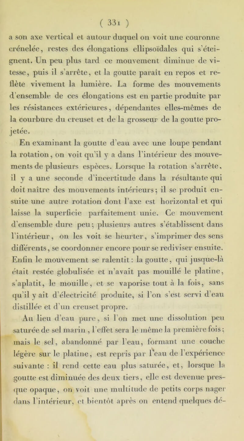 a son axe vertical et autour duquel on voit une couronne crénelée, restes des élongations ellipsoïdales qui s étei- gnent. Un peu plus tard ce mouvement diminue de vi- tesse, puis il s’arrête, et la goutte parait en repos et re- flète vivement la lumière. La forme des mouvements d ensemble de ces élongations est en partie produite par les résistances extérieures, dépendantes elles-mêmes de la courbure du creuset et de la grosseur de la goutte pro- jetée. En examinant la goutte d’eau avec une loupe pendant la rotation, on voit qu’il y a dans l’intérieur des mouve- ments de plusieurs espèces. Lorsque la rotation s’arrête, il y a une seconde d’incertitude dans la résultante qui doit naître des mouvements intérieurs; il se produit en- suite une autre rotation dont l’axe est horizontal et qui laisse la superficie parfaitement unie. Ce mouvement d'ensemble dure peu; plusieurs autres s’établissent dans l’intérieur, on les voit se heurter, s’imprimer des sens différents, se coordonner encore pour se rediviser ensuite. Enfin le mouvement se ralentit: la goutte, qui jusque-là était restée globulisée et n’avait pas mouillé le platine, s'aplatit, le mouille, et se vaporise tout à la fois, sans distillée et d’un creuset propre. Au lieu d’eau pure, si l’on met une dissolution peu saturée de sel marin , l’effet sera le même la première fois ; mais le sel, abandonné par l’eau, formant une couche légère sur le platine, est repris par 1 eau de l'expérience suivante : il rend cette eau plus saturée, et, lorsque la goutte est diminuée des deux tiers, elle est devenue pres- que opaque, on voit une multitude de petits corps nager dans l’intérieur, et bientôt après on entend quelques dé-