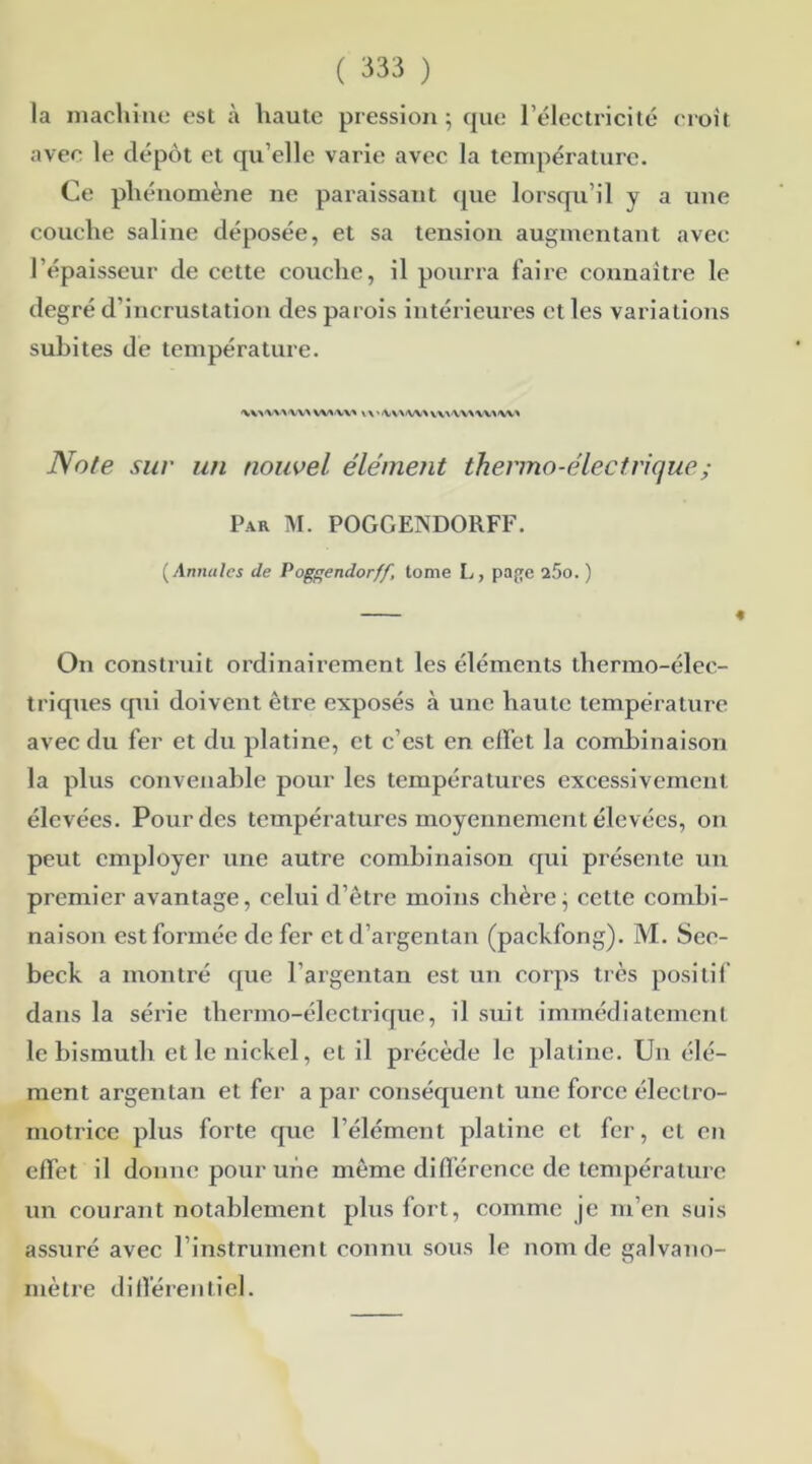 la machine est à haute pression ; que l’électricité croît avec le dépôt et qu’elle varie avec la température. Ce phénomène ne paraissant que lorsqu’il y a une couche saline déposée, et sa tension augmentant avec l’épaisseur de cette couche, il pourra faire connaître le degré d’incrustation des parois intérieures et les variations subites de température. WVVV» V\'/WViW\WX'VVX'VXA'VV* Note sur un nouvel élémetit thermo-électrique ; Par M. POGGENDORFF. ( Annales de Poggendorff, tome L, page 25o. ) On construit ordinairement les éléments thermo-élec- triques qui doivent être exposés à une haute température avec du fer et du platine, et c’est en effet la combinaison la plus convenable pour les températures excessivement élevées. Pour des températures moyennement élevées, on peut employer une autre combinaison qui présente un premier avantage, celui d’être moins chère j cette combi- naison est formée de fer et d’argentan (packfong). M. See- beck a montré que l’argentan est un corps très positif dans la série thermo-électrique, il suit immédiatement le bismuth et le nickel, et il précède le platine. Un élé- ment argentan et fer a par conséquent une force électro- motrice plus forte que l’élément platine et fer, et en effet il donne pour une même différence de température un courant notablement plus fort, comme je m’en suis assuré avec l’instrument connu sous le nom de galvano- mètre différentiel.