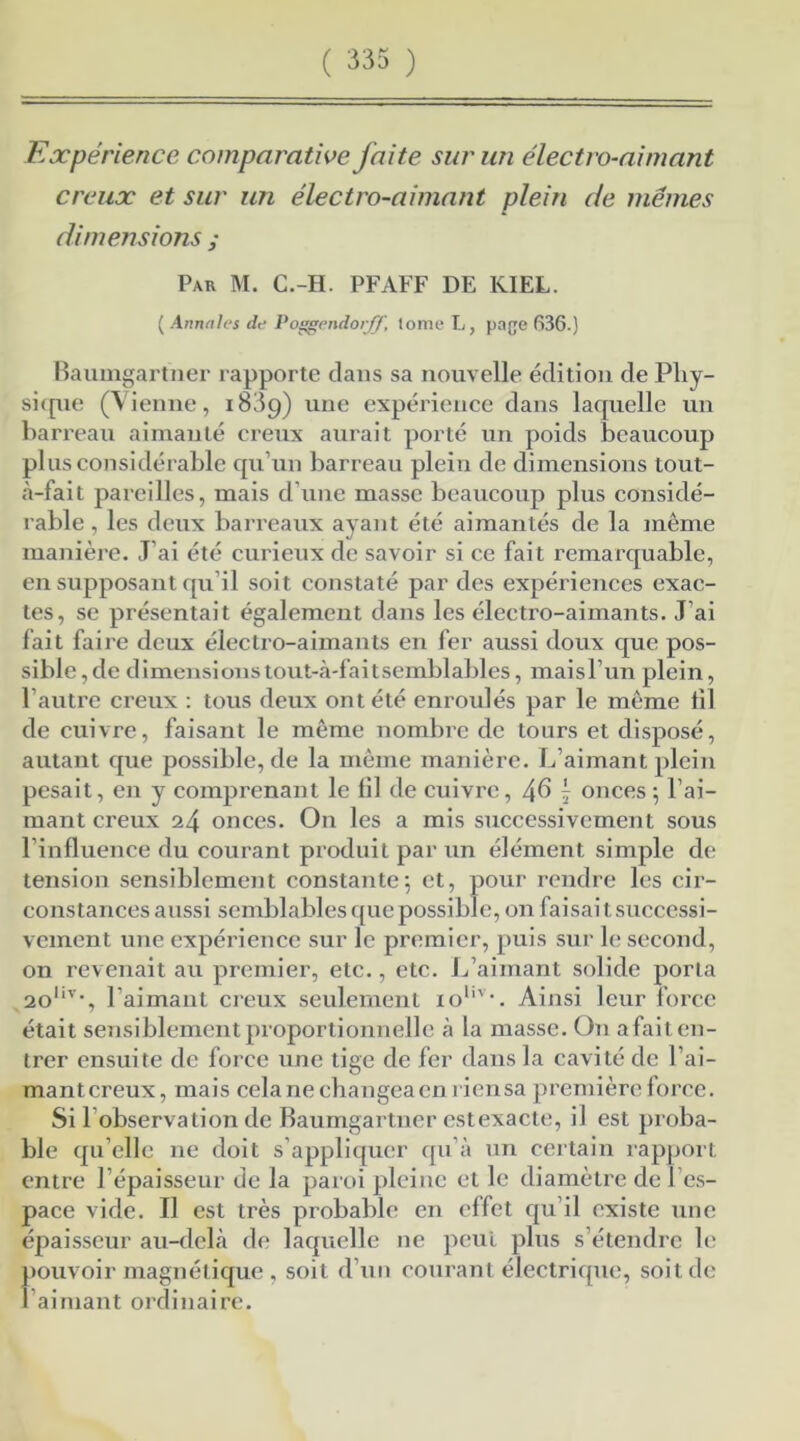 Expérience comparative faite sur un électro-aimant creux et sur un électro-aimant plein de memes dimensions ; Par M. C.-H. PFAFF DE KIEL. ( Annales de Poçgendorff, tome L, page 636.) Baumgartner rapporte clans sa nouvelle édition de Phy- sique (Vienne, 1839) une expérience dans lacpcelle un barreau aimanté creux aurait porté un poids beaucoup plus considérable qu’un barreau plein de dimensions tout- à-fait pareilles, mais d’une masse beaucoup plus considé- rable , les deux barreaux ayant été aimantés de la même manière. J’ai été curieux de savoir si ce fait remarquable, en supposant qu’il soit constaté par des expériences exac- tes, se présentait également dans les électro-aimants. J’ai fait faire deux électro-aimants en fer aussi doux que pos- sible , de dimensions tout-à-faitsemblables, maisl’un plein, l’autre creux : tous deux ont été enroulés par le même tîl de cuivre, faisant le même nombre de tours et disposé, autant que possible, de la même manière. L’aimant plein pesait, en y comprenant le lil de cuivre, 4^ j onces ; l’ai- mant creux 24 onces. On les a mis successivement sous l’influence du courant produit par un élément simple de tension sensiblement constante; et, pour rendre les cir- constances aussi semblables que possible, on faisai t successi- vement une expérience sur le prem ier, puis sur le second, on revenait au premier, etc., etc. L’aimant solide porta 20I|V’, l’aimant creux seulement ioI,v*. Ainsi leur force était sensiblement proportionnelle à la masse. On afait en- trer ensuite de force une tige de fer dans la cavité de l’ai- mant creux, mais cela ne changea en rien sa première force. Si 1 observation de Baumgartner estexacte, il est proba- ble qu’elle ne doit s’appliquer qu’à un certain rapport entre l’épaisseur de la paroi pleine et le diamètre de l’es- pace vide. Il est très probable en effet qu’il existe une épaisseur au-delà de laquelle ne peut plus s’étendre le pouvoir magnétique, soit d’un courant électrique, soit de l’aimant ordinaire.