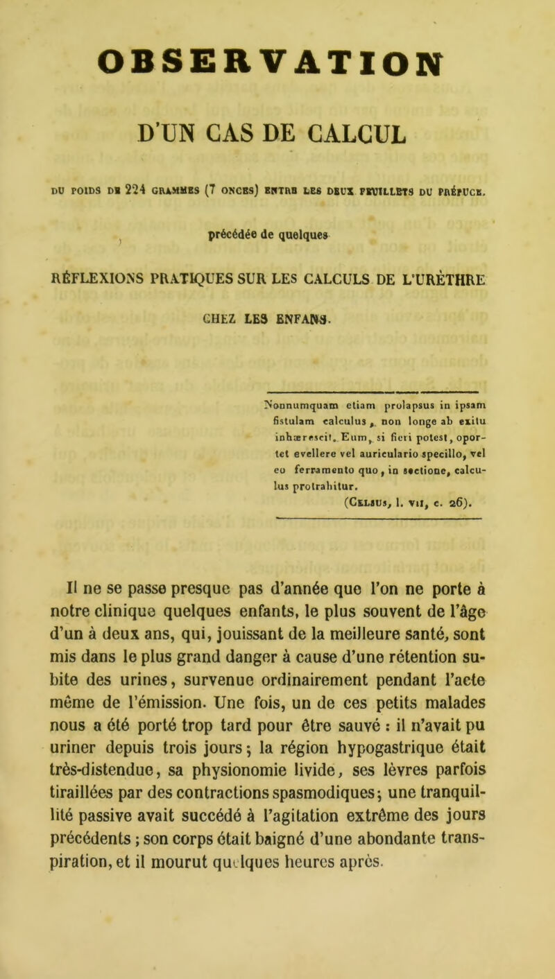 OBSERVATION D’UN CAS DE CALCUL DU POIDS DI 224 CIUMMBS (7 ONCBS) BlfTAB LES DEUX FEUILLETS DU PAÉrUCB. J précédée de quelques RÉFLEXIONS PRATIQUES SUR LES CALCULS DE L’URÈTHRE CHEZ LES ENFAPW. Nonnumquam ctiam prulapsus îd ipsam fistulam calculus non longe ab exitu inhærescil,. Enin,. si ficri potesl,opor- tet evellere vel aurieulario specillo, vel eu ferraroento quo, in stelionc, calcu- las prolrabitur. (CtLïUs, 1. vu, c. a6). Il ne se passe presque pas d’année que l’on ne porte à notre clinique quelques enfants, le plus souvent de l’âge d’un à deux ans, qui, jouissant de la meilleure santé, sont mis dans le plus grand danger à cause d’une rétention su- bite des urines, survenue ordinairement pendant l’acte môme de l’émission. Une fois, un de ces petits malades nous a été porté trop tard pour être sauvé ; il n’avait pu uriner depuis trois jours -, la région hypogastrique était très-distendue, sa physionomie livide, ses lèvres parfois tiraillées par des contractions spasmodiques 5 une tranquil- lité passive avait succédé à l’agitation extrême des jours précédents ; son corps était baigné d’une abondante trans- piration, et il mourut quelques heures après.