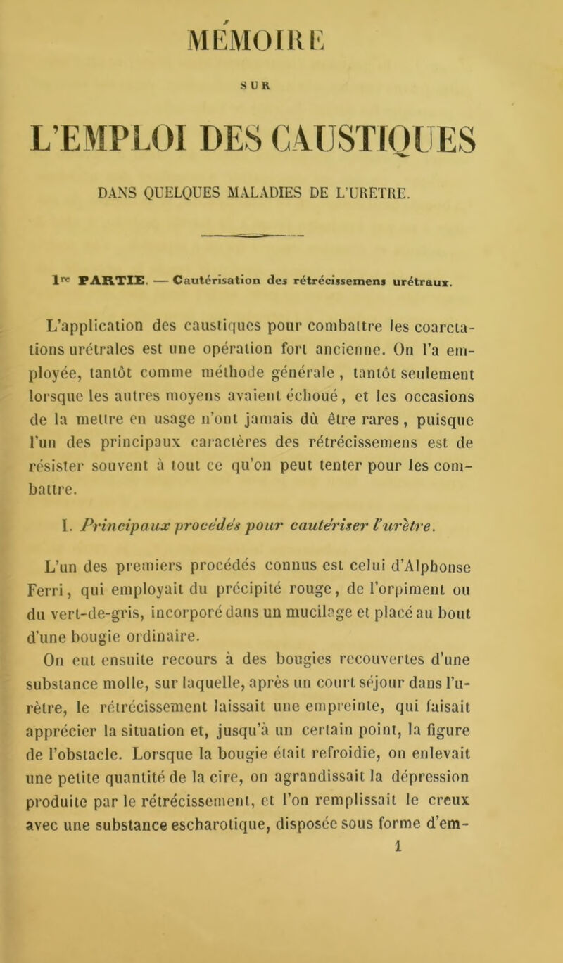 SUR L’EMPLOI DES CAUSTIOÜES DANS QUELQUES MALADIES DE L’UHETRE. !>■« PARTIE. — Cautérisation des rétrécissemens urétraux. L’application des caustiques pour combattre les coarcta- tions urétrales est une opération fort ancienne. On l’a em- ployée, tantôt comme méthode générale , tantôt seulement loi'sque les autres moyens avalent échoué, et les occasions de la mettre en usage n’ont jamais dù être rares, puisque l’un des principaux caractères des rétrécissemens est de résister souvent à tout ce qu’on peut tenter pour les com- battre. 1. Principaux procédés pour cautériser Vurhtre. L’un des premiers procédés connus est celui d’Alphonse Ferri, qui employait du précipité rouge, de l’orpiment ou du vert-de-gris, incorporé dans un mucilage et placé au bout d’une bougie ordinaire. On eut ensuite recours à des bougies recouvertes d’une substance molle, sur laquelle, après un court séjour dans l’u- rètre, le rétrécissement laissait une empreinte, qui faisait apprécier 1a situation et, jusqu’à un certain point, la figure de l’obstacle. Lorsque la bougie était refroidie, on enlevait une petite quantité de la cire, on agrandissait la dépression produite par le rétrécissement, et l’on remplissait le creux avec une substance escharotique, disposée sous forme d’em-