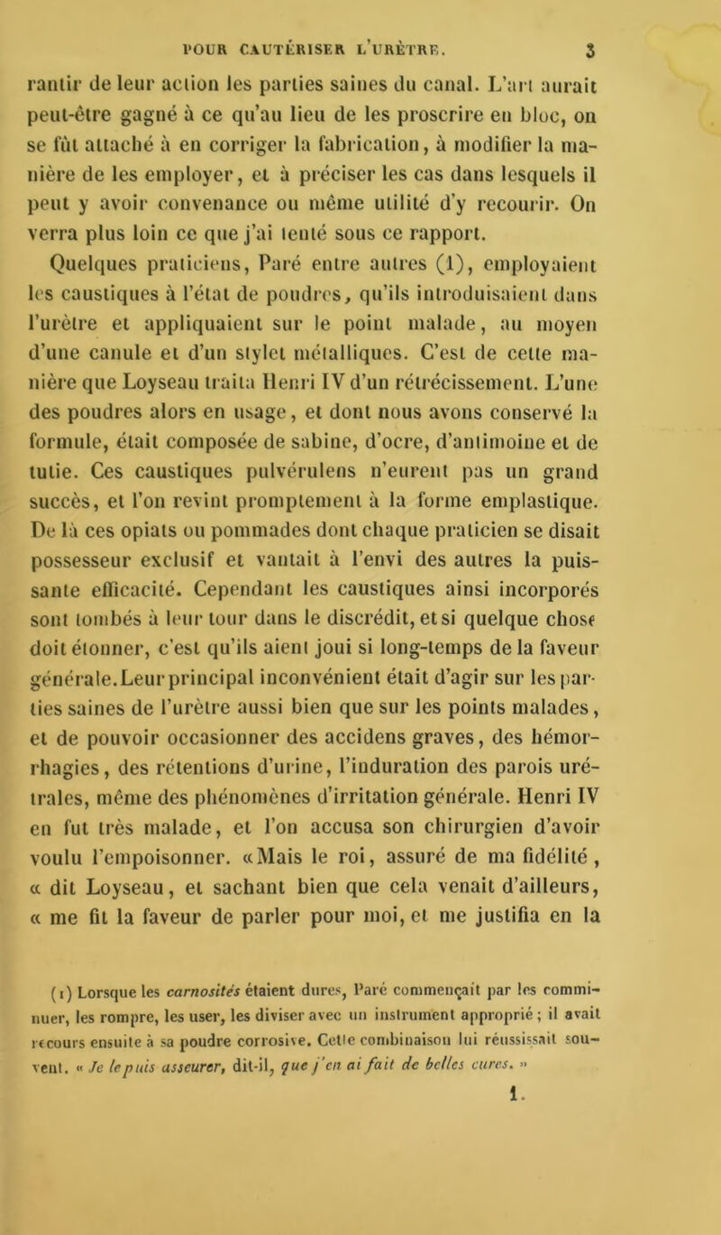 ranlir de leur aciion les parties saines du canal. L’ari aurait peut-être gagné à ce qu’au lieu de les proscrire en bloc, on se fût attaché à en corriger la fabrication, à modifier la ma- nière de les employer, ei à préciser les cas dans lesquels il peut y avoir convenance ou même utilité d’y recourir. On verra plus loin ce que j’ai tenté sous ce rapport. Quelques praticiens, Paré entre autres (1), employaient les caustiques à l’état de poudres, qu’ils introduisaient dans l’urètre et appliquaient sur le point malade, au moyen d’une canule et d’un stylet métalliques. C’est de cette ma- nière que Loyseau traita Henri IV d’un rétrécissement. L’une des poudres alors en usage, et dont nous avons conservé la formule, était composée de sabine, d’ocre, d’antimoine et de tulie. Ces caustiques pulvérulens n’eurent pas un grand succès, et l’on revint promptement à la forme emplastique. De là ces opiats ou pommades dont chaque praticien se disait possesseur exclusif et vantait à l’envi des autres la puis- sante efficacité. Cependant les caustiques ainsi incorporés sont tombés à leur tour dans le discrédit, et si quelque chose doit étonner, c’est qu’ils aient Joui si long-temps de la faveur générale. Leur principal inconvénient était d’agir sur les par- ties saines de l’urètre aussi bien que sur les points malades, et de pouvoir occasionner des accidens graves, des hémor- rhagies, des rétentions d’ui ine, l’induration des parois uré- trales, même des phénomènes d’irritation générale. Henri IV en fut très malade, et l’on accusa son chirurgien d’avoir voulu l’empoisonner. «Mais le roi, assuré de ma fidélité, a dit Loyseau, et sachant bien que cela venait d’ailleurs, « me fit la faveur de parler pour moi, et me justifia en la (i) Lorsque les carnosités étaient dures, Paré commençait par les rommi- iiuer, les rompre, les user, les diviser avec un instrument approprié ; il avait i ccours ensuite à sa poudre corrosive. Celle combinaison lui réussissait sou- vent. « Je le puis asseurer, dil-il, jue j’en ai fait de belles cures. .. 1.