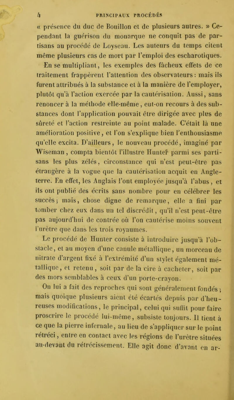 « préscMioo du duc de Bouillon cl de plusieurs autres. » Ce- pendant la guérison du monarque ne conquit pas de par- tisans au procédé de Loyseau. Les auteurs du temps citent même plusieurs cas de mort par l’emploi des escharoliques. En se multipliant, les exemples des fâcheux effets de ce traitement fiappèreni l’alteniion des observateurs: mais ils furent attribués à la substance et à la manière de l’employer, plutôt qu’à l’action exercée par la cautérisation. Aussi, sans renoncer à la méthode elle-même, eut-on recours à des sub- stances dont l’application pouvait être dirigée avec plus de sûreté et l’action restreinte au point malade. C’était là une amélioration positive, et l’on s’explique bien l'enthousiasme qu’elle excita. D’ailleurs, le nouveau procédé, imaginé par Wiseman , compta bientôt l’illustre Hunier parmi ses parti- sans les plus zélés, circonstance qui n’est peut-être pas étrangère à la vogue que la cautérisation acquit en Angle- terre. En effet, les Anglais l’ont employée jusqu’à l’abus, et ils ont publié des écrits sans nombre pour en célébrer les succès; mais, chose digne de remarque, elle a fini par tomber chez eux dans un tel discrédit, qu’il n’est peut-être pas aujourd’hui de contrée où l’on cautérise moins souvent l’urètre que dans les trois royaumes. Le procédé de Hunier consiste à introduire jusqu’à l’ob- stacle, et au moyen d’une canule métallique, uu morceau de nitrate d’argent fixé à l’extrémité d’un stylet également mé- tallique, et retenu , soit par de la cire à cacheter, soit par des mors semblables à ceux d’un porte-crayon. On lui a fait des reproches qui sont généralement fondés ; mais quoique plusieurs aient été écartés depuis par d’heu- reuses modifications, le principal, celui qui sulïil pour faire proscrire le procédé lui-même, subsiste toujours. Il tient à ce que la pierre infernale, au lieu de s’appliquer sur le point rétréci, entre en contact avec les régions de l’urètre situées au-devant du réirccissemem. Elle agit donc d’avant en ar-