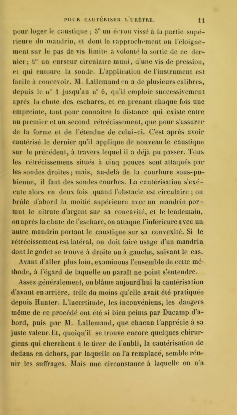 pour loger le c;iusli(iue ; uii cvruii vissé à l;i partie supé- rieure (lu maudriu, ei doiil le rapproehcuienl ou l’éloigue- luoul sur le pas de vis limite à volonU' la sortie de ce der- nier; k° un curseur circulaire muni, d’une vis de pression, et (jui entoure la sonde. L’application de rinstrumeni est l'acile à com'evoir. M. Lallemand en a de plusieurs calibres, depuis le 11“ 1 jusqu’au n“ 6, qu’il emploie successivement après la chute des eschares, et en prenant chaque fois une empreinte, tant pour connaître la distance qui existe entre un premier et un second rétrécissement, que pour s’assurer de la forme et de l’éiendue de celui-ci. C’est après avoir eauléi isé le dernier qu’il applique de nouveau le caustique sur le précèdent, à travers lequel il a déjà pu passer. Tous les réirécissemens sitiu*s à cinq pouces sont attaqués par les sondes droites ; mais, au-delà de la courbure sous-pu- bienno, il faut des sondes courbes. La cautérisation s’exé- cute alors en doux fois quand l’obstacle est circulaire ; on bride d’abord la moitié supérieure avec un mandrin por- tant le nitrate d’argent sur sa concavité, et le lendemain, ou après la chute de l’eschare, on attaque l’inférieure avec un. autre mandrin portant le caustique sur sa convexité. Si le rétrécissement est latéral, on do'd faire usage d’un mandrin dont le godet se trouve à droite ou à gauche, suivant le cas. Avant d’aller plus loin, examinons l’en-semblede cette mé- thode, à l’égard de laquelle on paraît ne point s’entendre. Assez généralement, on blâme aujourd’hui la cautérisation d’avant en arrière, telle du moins qu’elle avait été pratiquée depuis Hunter. L’incertitude, les inconvéniens, les dangers même de ce procédé ont été si bien peints par Ducanip d’a- bord, puis par M, Lallemand, que chacun l'apprécie à sa juste valeur.Et, quoiqu’il se trouve encore quelques chirur- giens qui cherchent à le tirer de l’oubli, la cautérisation de dedans en dehors, par lacpielle on l’a remplacé, semble réu- nir les suffrages. Mais une circonstance à laquelle on n’a.