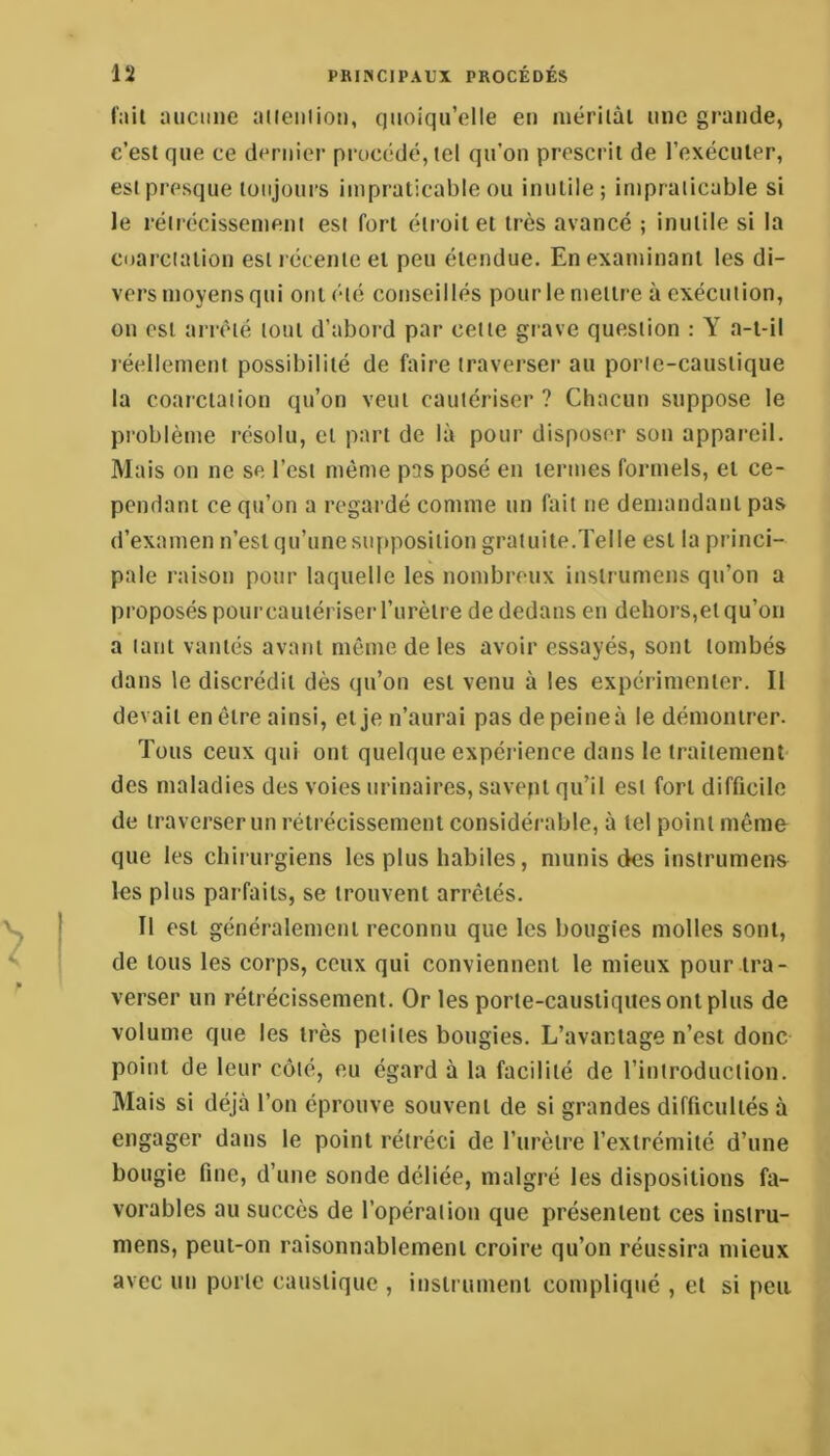 f:iil luiciine aiieiilioii, c)Moiqu’elIe en luérilàl une grande, c’est que ce dernier procédé, tel qu’on prescrit de l’exéculer, est presque toujours impraticable ou inutile; impraticable si le rétrécissement est fort étroit et très avancé ; inutile si la coarctation est récente et peu étendue. En examinant les di- vers moyens qui ont été conseillés pour le mettre à exécution, on est arrêté tout d’abord par cette grave question : Y a-t-il réellement possibilité de faire traverser au porte-caustique la coarctation qu’on veut cautériser ? Chacun suppose le problème résolu, et part de là pour disposer son appareil. Mais on ne se l’est même pas posé en termes formels, et ce- pendant ce qu’on a regardé comme un fait ne demandant pas d’examen n’est qu’une siqiposition gratuite.Telle est la princi- pale raison pour laquelle les nombreux instrumens qu’on a proposés pour cautériser l’urètre de dedans en dehors,et qu’oii a tant vantés avant même de les avoir essayés, sont tombés dans le discrédit dès qu’on est venu à les expérimenter. Il devait en être ainsi, et je n’aurai pas de peine à le démontrer. Tous ceux qui ont quelque expérience dans le traitement- des maladies des voies urinaires, savept qu’il est fort difficile de traverser un rétrécissement considérable, à tel point même que les chirurgiens les plus habiles, munis des instrumens les plus parfaits, se trouvent arrêtés. Il est généralement reconnu que les bougies molles sont, de tous les corps, ceux qui conviennent le mieux pour tra- verser un rétrécissement. Or les porte-caustiques ont plus de volume que les très petites bougies. L’avantage n’est donc point de leur côté, eu égard à la facilité de l’iniroduciion. Mais si déjà l’on éprouve souvent de si grandes difficultés à engager dans le point rétréci de l’urètre l’extrémité d’une bougie fine, d’une sonde déliée, malgré les dispositions fa- vorables au succès de l’opération que présentent ces insiru- niens, pent-on raisonnablement croire qu’on réussira mieux avec un porte caustique , instrument compliqué , et si peu