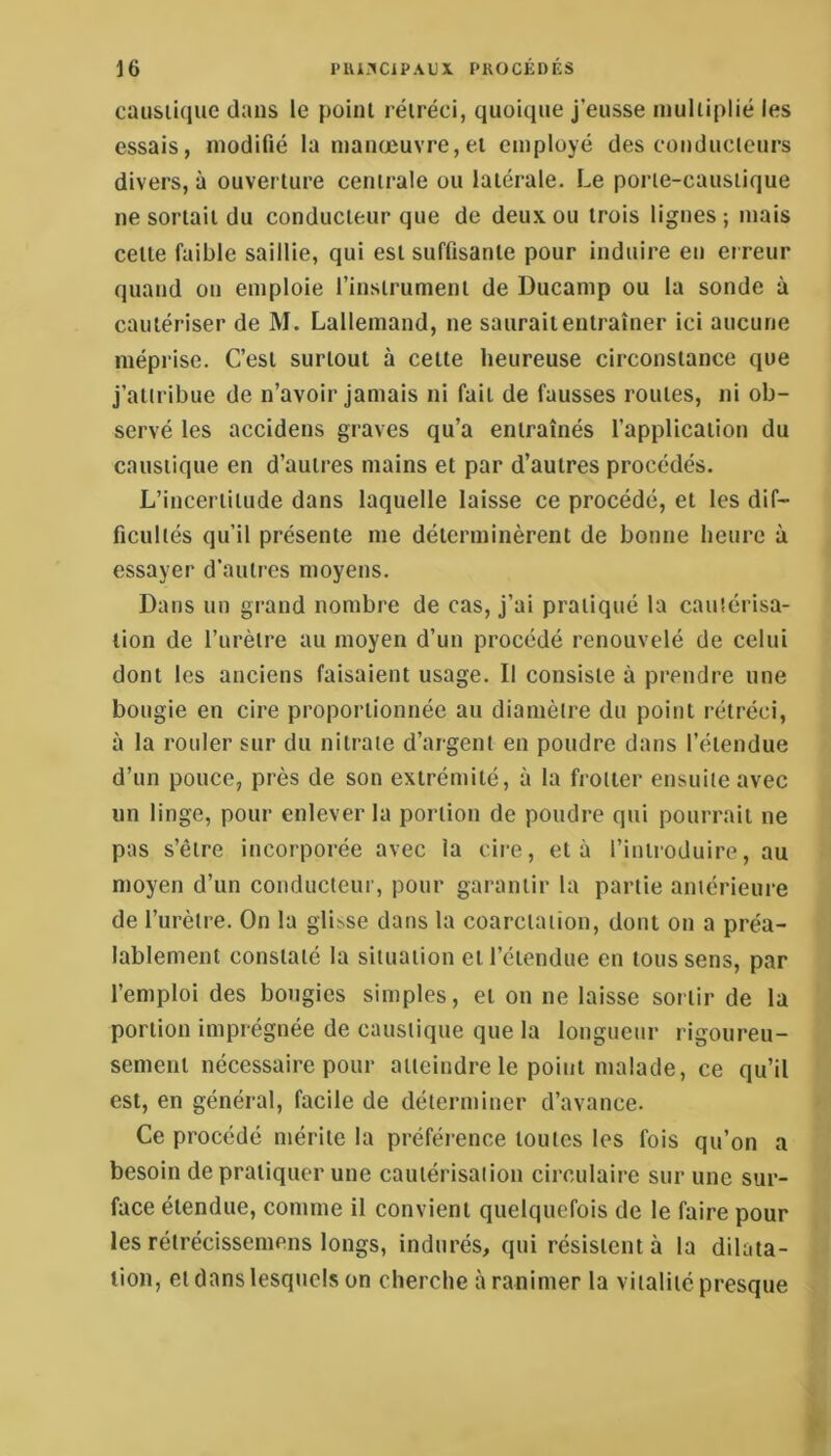 causiique dans le point rétréci, quoique j’eusse multiplié les essais, modifié la manœuvre,et employé des conducieurs divers, à ouverture centrale ou latérale. Le porte-caustique ne sortait du conducteur que de deux ou trois lignes ; mais cette faible saillie, qui est suffisante pour induire en erreur quand on emploie rinsirument de Ducamp ou la sonde à cautériser de M. Lallemand, ne saurait entraîner ici aucune méprise. C’est surtout à cette heureuse circonstance que j’attribue de n’avoir jamais ni fait de fausses routes, ni ob- servé les accidens graves qu’a entraînés fapplication du caustique en d’autres mains et par d’autres procédés. L’incertitude dans laquelle laisse ce procédé, et les dif- ficultés qu’il présente me déterminèrent de bonne heure à essayer d’autres moyens. Dans un grand nombre de cas, j’ai pratiqué la cautérisa- tion de l’urètre au moyen d’un procédé renouvelé de celui dont les anciens faisaient usage. Il consiste à prendre une bougie en cire proportionnée au diamètre du point rétréci, à la rouler sur du nitrate d’argent en poudre dans l’étendue d’un pouce, près de son extrémité, à la frotter ensuite avec un linge, pour enlever la portion de poudre qui pourrait ne pas s’être incorporée avec la cire, et à l’introduire, au moyen d’un conducteur, pour garantir la partie antérieure de l’urètre. On la glisse dans la coarctation, dont on a préa- lablement constaté la situation et l’étendue en tous sens, par l’emploi des bougies simples, et on ne laisse sortir de la portion imprégnée de caustique que la longueur rigoureu- sement nécessaire pour atteindre le point malade, ce qu’il est, en général, facile de déterminer d’avance. Ce procédé mérite la préférence toutes les fois qu’on a besoin de pratiquer une cautérisation circulaire sur une sur- face étendue, comme il convient quelquefois de le faire pour les rélrécissemens longs, indurés, qui résistent à la dilata- tion, et dans lesquels on cherche à ranimer la vitalité presque