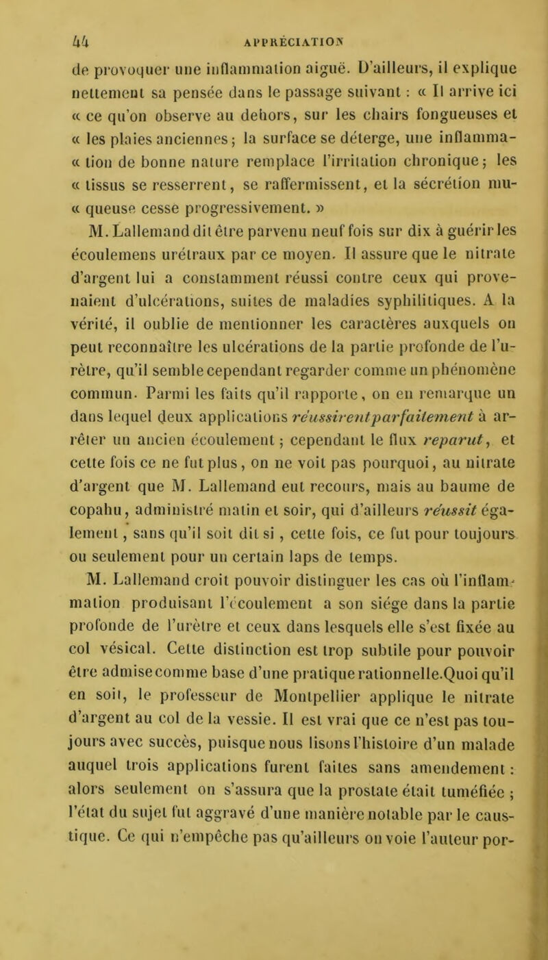 Al'l’KÉCIATlOiX kk de provoquer une indammaiion aiguë. D’ailleurs, il explique nelienieui sa pensée dans le passage suivant : « Il arrive ici « ce qu’on observe au dehors, sur les chairs fongueuses et « les plaies anciennes ; la surface se délerge, une inflaninia- a lion de bonne nature remplace l’irriiaiion chronique; les « tissus se resserrent, se raffermissent, et la sécrétion luu- « queuse cesse progressivement. » M. Lallemand dit être parvenu neuf fois sur dix à guérir les écoulemens uréiraux par ce moyen. Il assure que le nitrate d’argent lui a constamment réussi contre ceux qui prove- naient d’ulcérations, suites de maladies syphilitiques. A la vérité, il oublie de mentionner les caractères auxquels on peut reconnaître les ulcérations de la partie profonde de l’u- rètre, qu’il semble cependant regarder comme un phénomène commun. Parmi les faits qu’il rapporte, on en remarque un dans lequel deux applications réussirent parfaitement à ar- rêter un ancien écoulement ; cependant le flux reparut, et celte fois ce ne fut plus, on ne voit pas pourquoi, au nitrate d’argent que M. Lallemand eut recours, mais au baume de copalîu, administré malin et soir, qui d’ailleurs réussit é^‘à~ leineni, sans qu’il soit dit si, celle fois, ce fut pour toujours ou seulement pour un certain laps de temps. M. Lallemand croit pouvoir dislinctuer les cas où l’intlani' ! malion produisant l’écoulement a son siège dans la partie ] profonde de l’urètre et ceux dans lesquels elle s’est fixée au col vésical. Celle distinction est trop subtile pour pouvoir ♦ être admise comme base d’une pratique raiionnelle.Quoi qu’il en soit, le professeur de Montpellier applique le nitrate d’argent au col de la vessie. Il est vrai que ce n’est pas tou- -.i jours avec succès, puisque nous lisons l’Iiisloire d’un malade ; auquel trois applications furent faites sans amendement : alors seulement on s’assura que la prostate était tuméfiée ; é- l’état du sujet fut aggravé d’une manière notable par le caus- tique. Ce (jui n’empêche pas qu’ailleurs on voie fauteur por- ^ %