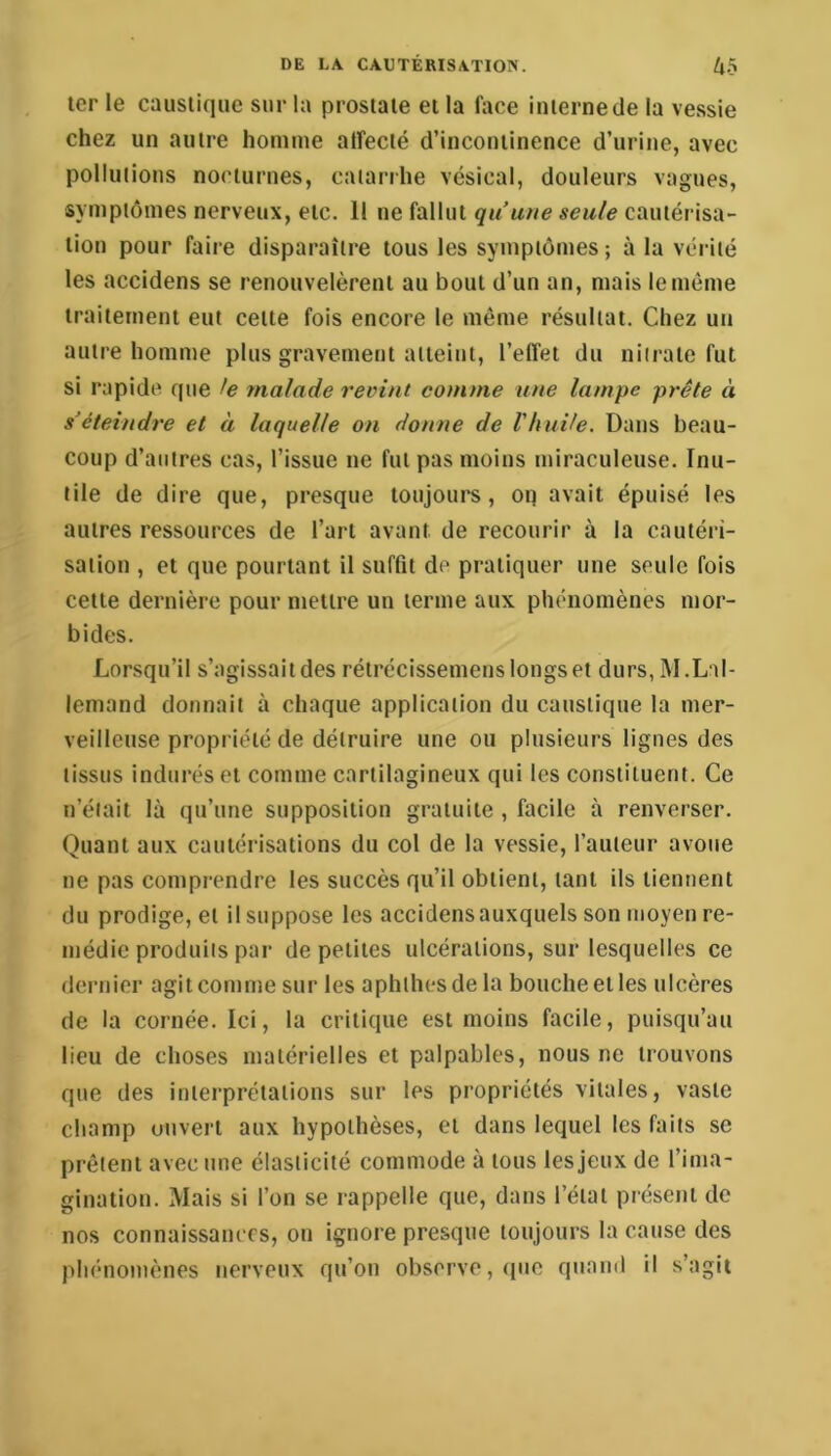 ter le caustique sur la prostate et la face interne de la vessie chez un autre homme affecté d’incontinence d’urine, avec pollutions nocturnes, catarrhe vésical, douleurs vagues, symptômes nerveux, etc. 11 ne fallut quuiie seule cautérisa- tion pour faire disparaître tous les symptômes ; à la vérité les accldens se renouvelèrent au bout d’un an, mais le même traitement eut cette fois encore le même résultat. Chez un autre homme plus gravement atteint, l’effet du nitrate fut si rapide que le malade revint comme une lampe prête à s’éteindre et à laquelle on donne de l'huUe. Dans beau- coup d’autres cas, l’issue ne fut pas moins miraculeuse. Inu- tile de dire que, presque loujoui's, oq avait épuisé les autres ressources de l’art avant de recourir à la cautéri- sation , et que pourtant il suffit de pratiquer une seule fois cette dernière pour mettre un terme aux phénomènes mor- bides. Lorsqu’il s’agissait des rétrécissemens longs et durs, M.Lal- lemand donnait à chaque application du caustique la mer- veilleuse propiiété de détruire une ou plusieurs lignes des tissus indurés et comme cartilagineux qui les constituent. Ce n’était là qu’une supposition gratuite , facile à renverser. Quant aux cautérisations du col de la vessie, l’auteur avoue ne pas comprendre les succès qu’il obtient, tant ils tiennent du prodige, et il suppose les accidensauxquels son moyen re- médie produits par de petites ulcérations, sur lesquelles ce dernier agit comme sur les aphthesdela bouche et les ulcères de la cornée. Ici, la critique est moins facile, puisqu’au lieu de choses matérielles et palpables, nous ne trouvons que des interprétations sur les propriétés vitales, vaste champ ouvert aux hypothèses, et dans lequel les faits se prêtent avec une élasticité commode à tous les jeux de l’ima- gination. Mais si l’on se rappelle que, dans l’état présent de nos connaissances, on ignore presque toujours la cause des phénomènes nerveux qu’on observe, ([ue quand il s’agit