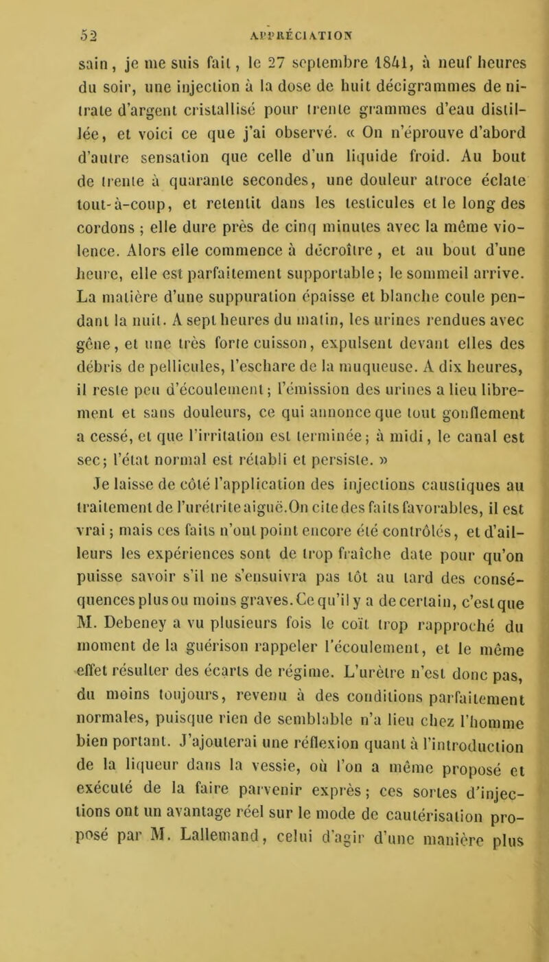 sain, je me suis fait, le 27 scpiembre 1841, à neuf heures du soir, une injection à la dose de huit décigrammes de ni- trate d’argent cristallisé pour trente grammes d’eau distil- lée , et voici ce que j’ai observé. « On n’éprouve d’abord d’autre sensation que celle d’un liquide froid. Au bout de trente à quarante secondes, une douleur atroce éclate tout-à-coup, et retentit dans les testicules et le long des cordons ; elle dure près de cinq minutes avec la même vio- lence. Alors elle commence à décroître , et au bout d’une heure, elle est parfaitement supportable; le sommeil arrive. La matière d’une suppuration épaisse et blanche coule pen- dant la nuit. A sept heures du malin, les urines rendues avec gêne, et une très forte cuisson, expulsent devant elles des débris de pellicules, l’eschare de la muqueuse. A dix heures, il reste peu d’écoulement ; l’émission des urines a lieu libre- ment et sans douleurs, ce qui annonce que tout gonflement a cessé, et que l’irritation est terminée; à midi, le canal est sec; l’ctal normal est rétabli et persiste. » Je laisse de côté l’application des injections caustiques au traitement de l’iiréirite aigue.On cite des faits favorables, il est vrai ; mais ces faits n’ont point encore été contrôlés, et d’ail- leurs les expériences sont de trop fraîche date pour qu’on puisse savoir s’il ne s’ensuivra pas tôt au lard des consé- quences plus ou moins graves. Ce qu’il y a de certain, c’est que M. Debeney a vu plusieurs fois le coït trop rapproché du moment de la guérison rappeler récoulement, et le même effet résulter des écarts de régime. L’urètre n’est donc pas, du moins toujours, revenu à des conditions parfaitement normales, puisque rien de semblable n’a lieu chez l’homme bien portant. J’ajouterai une réflexion quant à l’introduction de la liqueur dans la vessie, où l’on a même proposé et exécuté de la faire parvenir exprès ; ces sortes d’injec- tions ont un avantage reel sur le mode de cautérisation pro- posé par I\I. Lallemand, celui dagii' d’une manière plus
