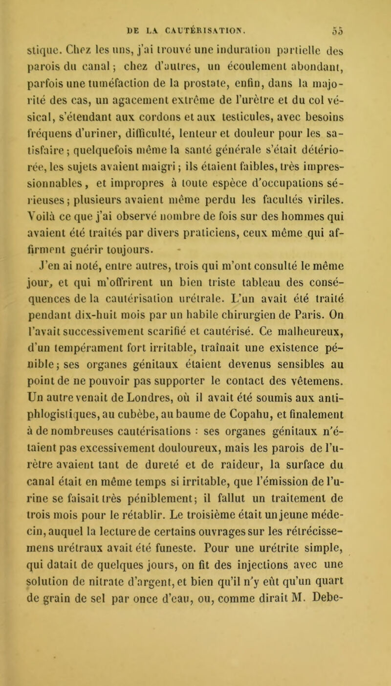 sliqiie. Chrz les uns, j’ai irouvé une induraiiou partielle des parois du canal ; chez d’aulres, un écoulemeni abondam, parfois une tuinéfaclion de la prostate, enfin, dans la majo- rité des cas, un agacement extrcme de Turètrc et du col vé- sical, s’étendant aux cordons et aux testicules, avec besoins fréquens d’uriner, dilficulté, lenteur et douleur pour les sa- tisfaire; quelquefois même la santé générale s’était détério- rée, les sujets avaient maigri ; Us étaient faibles, très impres- sionnables , et impropres à toute espèce d'occupations sé- rieuses ; plusieurs avaient même perdu les facultés viriles. Voilà ce que j’ai observé nombre de fois sur des hommes qui avaient été traités par divers praticiens, ceux même qui af- firment guérir toujours. J’en ai noté, entre autres, trois qui m’ont consulté le même jour, et qui m’offrirent un bien triste tableau des consé- quences de la cautérisation urétrale. L’un avait été traité pendant dix-huit mois par un habile chirurgien de Paris. On l’avait successivement scarifié et cautérisé. Ce malheureux, d’un tempérament fort irritable, traînait une existence pé- nible; ses organes génitaux étaient devenus sensibles au point de ne pouvoir pas supporter le contact des vêtemens. Un autre venait de Londres, où il avait été soumis aux anti- phlogistiques, au cubèbe, au baume de Copahu, et finalement à de nombreuses cautérisations : ses organes génitaux n'é- taient pas excessivement douloureux, mais les parois de l’u- rètre avaient tant de dureté et de raideur, la surface du canal était en même temps si irritable, que l’émission de l’u- rine se faisait très péniblement; il fallut un traitement de trois mois pour le rétablir. Le troisième était un jeune méde- cin, auquel la lecture de certains ouvrages sur les réirécisse- mens urétraux avait été funeste. Pour une urétrite simple, qui datait de quelques jours, on fit des injections avec une solution de nitrate d’argent, et bien qu’il n'y eût qu’un quart de grain de sel par once d’eau, ou, comme dirait M. Debe-