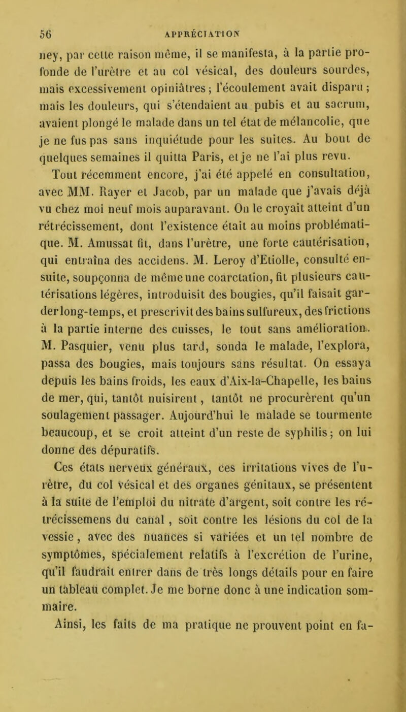 AI•PRÉCI\TiO^ 5G iiey, par celle raison même, il se manifesia, à la parlie pro- fonde de Turèlre et an col vésical, des douleurs sourdes, mais excessivemeni opiniâtres; l’écoulemenl avait disparu ; mais les douleurs, qui s’étendaient au pubis et au sacrum, avaient plongé le malade dans un tel étal de mélancolie, que je ne fus pas sans inquiétude pour les suites. Au bout de quelques semaines il quitta Paris, et Je ne l’ai plus revu. Tout récemment encore, j’ai été appelé en consultation, avec MM. Rayer et Jacob, par un malade que j’avais déjà vu chez moi neuf mois auparavant. On le croyait atteint d’un rétrécissement, dont l’existence était au moins problémati- que. M. Amussat fit, dans l’urètre, une forte cautérisation, qui entraîna des accidens. M. Leroy d’Etiolle, consulté en- suite, soupçonna de même une coarctation, fit plusieurs cau- térisations légères, introduisit des bougies, qu’il faisait gar- der long-temps, et prescrivit des bains sulfureux, des frictions à la partie interne des cuisses, le tout sans amélioration. M. Pasquier, venu plus lard, sonda le malade, l’explora, passa des bougies, mais toujours sans résultat. On essaya depuis les bains froids, les eaux d’Aix-la-Chapelle, les bains de mer, qui, tantôt nuisirent, tantôt ne procurèrent qu’un soulagement passager. Aujourd’hui le malade se tourmente beaucoup, et se croit atteint d’un reste de syphilis; on lui donne des dépuratifs. Ces étals nerveux généraux, ces irritations vives de l’u- rètre, du col vésical et des organes génitaux, se présentent à la suite de l’emploi du nitrate d’argent, soit contre les ré- irécissemens du canal , soit contre les lésions du col de la vessie, avec des nuances si variées et un tel nombre de symptômes, spécialement relatifs à l’excrétion de l’urine, qu’il faudrait entrer dans de très longs détails pour en faire un tableau complet. Je me borne donc à une indication som- maire. Ainsi, les faits de ma pratique ne prouvent point en fa-
