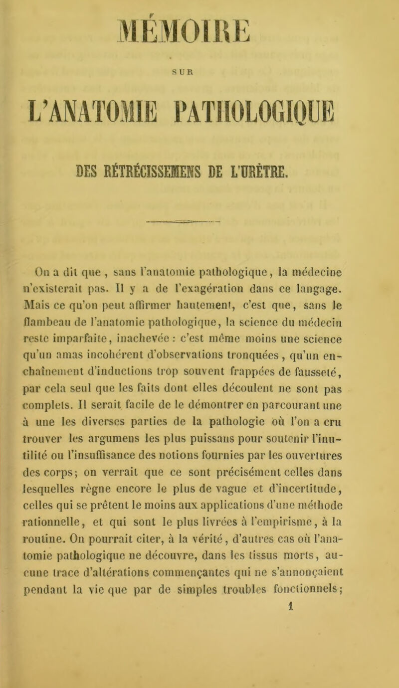 L’ANATOMIK l'AïllOlOfllOlJIÎ DES BËTRËCISSEIENS DE LTRETIIE. On a dil que , sans rauaiomic paihologiquc, la médecine n’exisleraii pas. 11 y a de l’exagération dans ce langage. Mais ce qu’on peut afilrmer lianienient, c’est que, sans le flambeau de l’anatomie pathologique, la science du médecin reste imparfaite, inachevée: c’est même moins une science qu’un amas incohérent d’observations tronquées , qu’un en- chaînement d’inductions trop souvent frappées de fausseté, par cela seul que les faits dont elles découlent ne sont pas complets. Il serait facile de le démontrer en parcourant une à une les diverses parties de la pathologie où l’on a cru trouver les argumens les plus puissans pour soutenir l’inu- tilité ou l’insuflisance des notions fournies par les ouvertures des corps; on verrait que ce sont précisément celles dans lesquelles règne encore le plus de vague et d’incertitude, celles qui se prêtent le moins aux applications d’une méthode rationnelle, et qui sont le plus livrées à l'empirisme, à la routine. On pourrait citer, à la vérité, d’autres cas où l’ana- tomie pathologique ne découvre, dans les tissus morts, au- cune trace d’altérations commençantes qui ne s’annonçaient pendant la vie que par de simples troubles fonctionnels;