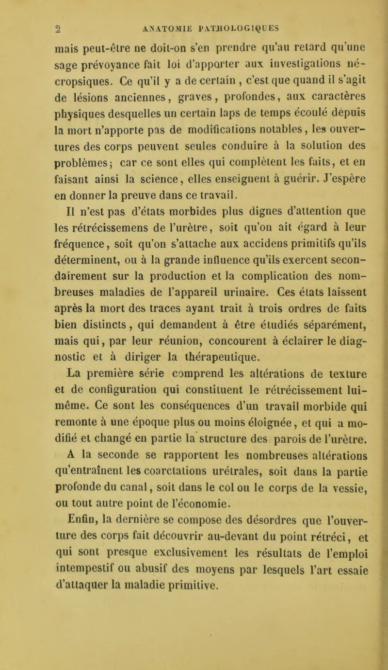 mais peut-êire ne doil-on s’en prendre qu’au retard qu’une sage prévoyance fait loi d’apporter aux investigations né- cropsiques. Ce qu’il y a de certain , c’est que quand il s’agit de lésions anciennes, graves, profondes, aux caractères physiques desquelles un certain laps de temps écoulé depuis la mort n’apporte pas de modifications notables, les ouver- tures des corps peuvent seules conduire à la solution des ! problèmes; car ce sont elles qui complètent les faits, et en j faisant ainsi la science, elles enseignent à guérir. J’espère | en donner la preuve dans ce travail. ! Il n’est pas d’états morbides plus dignes d’attention que les rétrécissemens de l’urètre, soit qu’on ait égard à leur fréquence, soit qu’on s’attache aux accideus primitifs qu’ils déterminent, ou à la grande inlluence qu’ils exercent secon- * dairement sur la production et la complication des nom- ‘ breuses maladies de l’appareil urinaire. Ces états laissent après la mort des traces ayant trait à trois ordres de faits bien distincts, qui demandent à être étudiés séparément, mais qui, par leur réunion, concourent à éclairer le diag- ( nostic et à diriger la thérapeutique. ' La première série comprend les altérations de texture et de configuration qui constituent le rétrécissement lui- même. Ce sont les conséquences d’un travail morbide qui i remonte à une époque plus ou moins éloignée, et qui a mo- *i difié et changé en partie la structure des parois de l’urètre, j A la seconde se rapportent les nombreuses altérations i qu’entraînent les coarctations urétrales, soit dans la partie \ profonde du canal, soit dans le col ou le corps de la vessie, j ou tout autre point de l’économie. I Enfin, la dernière se compose des désordres que l’ouver- ture des corps fait découvrir au-devant du point rétréci, et ; qui sont presque exclusivement les résultats de l’emploi ij intempestif ou abusif des moyens par lesquels l’art essaie d’attaquer la maladie primitive.