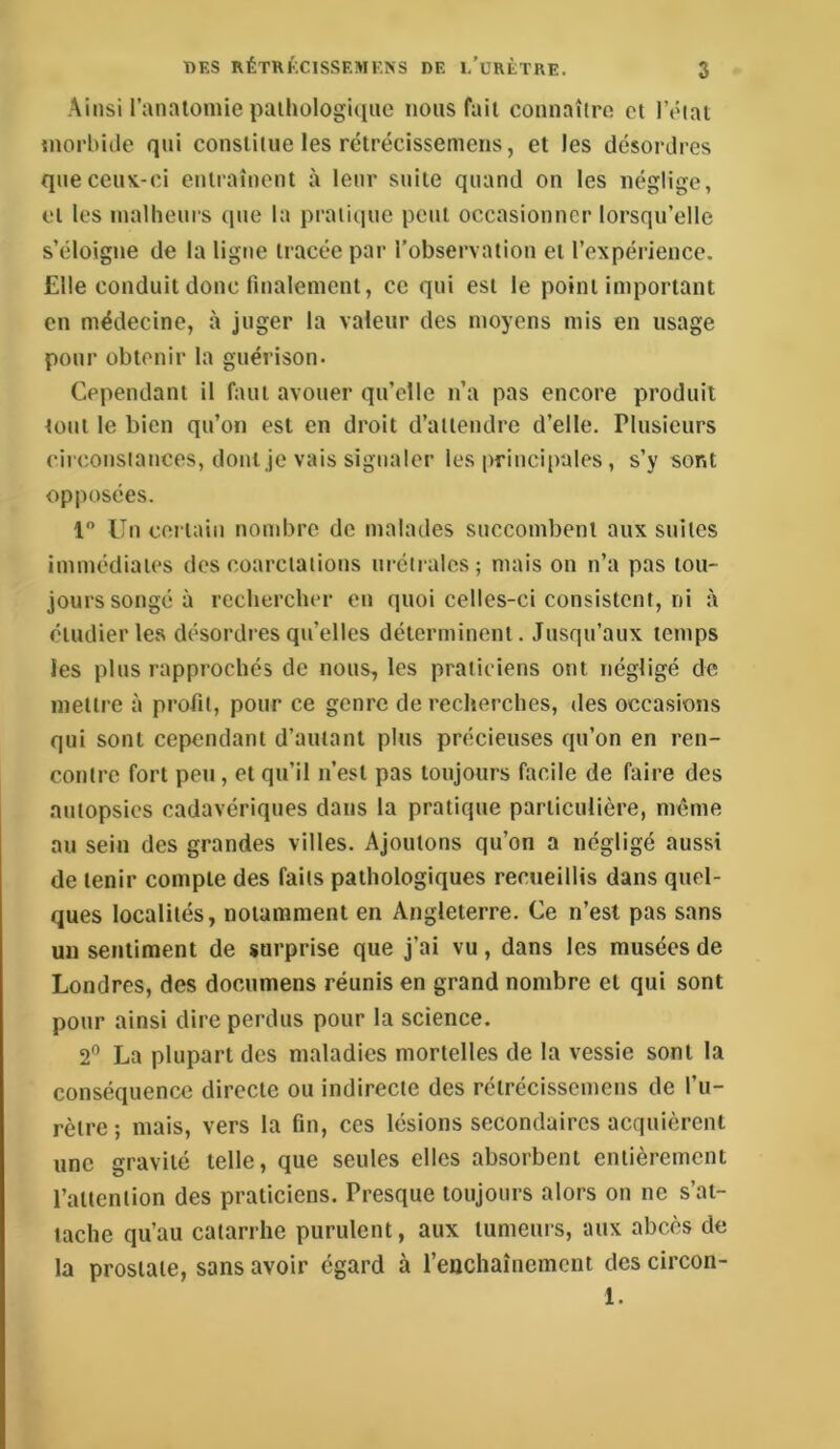 Ainsi ranaloiuie paihologuiiic nous fait connaîtro et l’état morbide qui constitue les rétrécissemens, et les désordres que ceux-ci entraînent à leur suite quand on les néglige, et les malheurs que la praiit]ue peut occasionner lorsqu’elle s’éloigne de la ligne tracée par l’observation et l’expérience. Elle conduit donc finalement, ce qui est le point important en médecine, à juger la valeur des moyens mis en usage pour obtenir la guérison. Cependant il faut avouer qu’elle n’a pas encore produit tout le bien qu’on est en droit d’attendre d’elle. Plusieurs circonstances, dont je vais signaler les principales, s’y sont opposées. 1” Un certain nombre de malades snccombent aux suites immédiates des coarctations urétralcs; mais on n’a pas tou- jours songé à rechercher en quoi celles-ci consistent, ni à étudier les désordres qu’elles déterminent. Jusqu’aux temps les plus rapprochés de nous, les praticiens ont négligé de mettre à profit, pour ce genre de recherches, des occasions qui sont cependant d’autant plus précieuses qu’on en ren- contre fort peu, et qu’il n’est pas toujours facile de faire des autopsies cadavériques dans la pratique particulière, meme au sein des grandes villes. Ajoutons qu’on a négligé aussi de tenir compte des faits pathologiques recueillis dans quel- ques localités, notamment en Angleterre. Ce n’esl pas sans un sentiment de surprise que j’ai vu, dans les musées de Londres, des documens réunis en grand nombre et qui sont pour ainsi dire perdus pour la science. 2” La plupart des maladies mortelles de la vessie sont la conséquence directe ou indirecte des rétrécissemens de l’u- rètre; mais, vers la fin, ces lésions secondaires acquièrent une gravité telle, que seules elles absorbent entièrement l’attention des praticiens. Presque toujours alors on ne s’at- tache qu’au catarrhe purulent, aux tumeurs, aux abcès de la prostate, sans avoir égard à renchaînement des circon- 1.