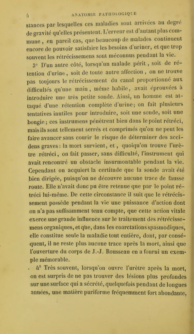 h AISATüMIE PA'J'lIOl OGIQI E Stances par lesquelles ces maladies sont aiaivées au degi’e de gravite qu’elles présentent. L’erreur est d autant plus com- mune , en pareil cas, que beaucoup de malades continuent encore de pouvoir satisfaire les besoins d uriner, et que trop souvent les rétrecissemens sont méconnus pendant la a ie. 3“ D’un autre côté, lorsqu’un malade périt , soit de ré- tention d’urine, soit de toute autre affection , on ne trouve pas toujours le rétrécissement du canal proportionné aux difficultés qu’une main, même habile, avait éprouvées à introduire une très petite sonde. Ainsi, un homme est at- taqué d’une rétention complète d’urine; on fait plusieurs tentatives inutiles pour introduire, soit une sonde, soit une bougie; ces instrumens pénètrent bien dans le point rétréci, mais ils sont tellement serrés et comprimés qu’on ne peut tes faire avancer sans courir le risque de déterminer des acci- dens graves: la mort survient, et, quoiqu’on trouve l’urè- tre rétréci, on fait passer, sans difficulté, l’instrument qui avait rencontré un obstacle insurmontable pendant la vie. Cependant on acquiert la certitude que la sonde avait été bien dirigée, puisqu’on ne découvre aucune trace de fausse route. Elle n’avait donc pu être retenue que par le point ré- tréci lui-même. De cette circonstance il suit que le rétrécis- sement possède pendant la vie une puissance d’action dont on n’a pas suffisamment tenu compte, que cette action vitale exerce une grande influence sur le traitement des rétrécisse- mens organiques, etqlie, dans les coarctations spasmodiques, elle constitue seule la maladie tout entière, dont, par consé- quent, il ne reste plus aucune trace après la mort, ainsi que l’ouverture du corps de J.-J. Rousseau en a fourni un exem- ple mémorable. . Très souvent, lorsqu’on ouvre l’urètre après la mort, on est surpris de ne pas trouver des lésions plus profondes sur une surface qui a sécrété, quelquefois pendant de longues années, une matière puriforme fréquemment fort abondante.