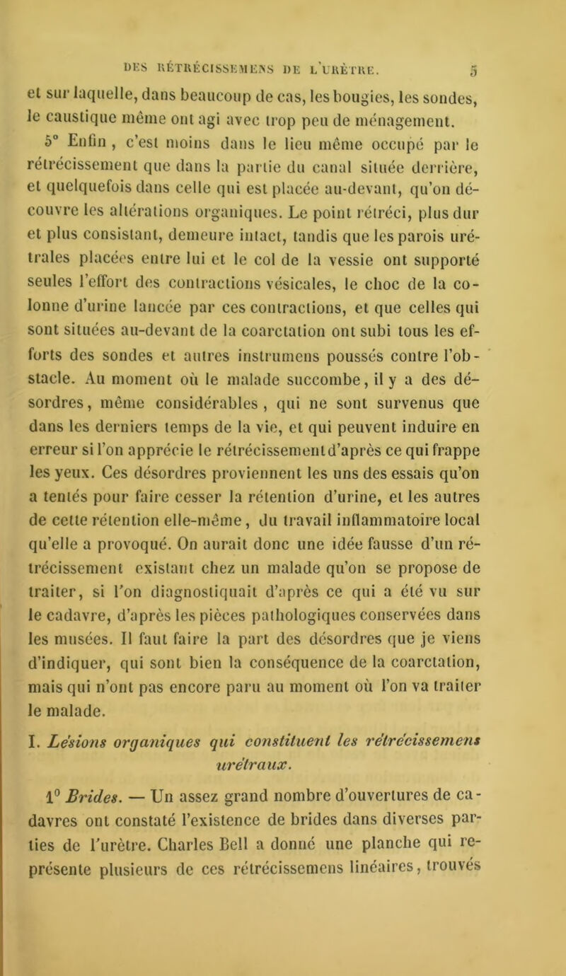 et sur laquelle, dans beaucoup de cas, les bougies, les sondes, le caustique même ont agi avec ii’op peu de ménagement. 6° Enfin , c’est moins dans le lieu môme occupé par le rétrécissement que dans la partie du canal située derrière, et quelquefois dans celle qui est placée au-devant, qu’on dé- couvre les altérations organiques. Le point rétréci, plus dur et plus consistant, demeure intact, tandis que les parois uré- trales placées entre lui et le col de la vessie ont supporté seules l’effort des contractions vésicales, le choc de la co- lonne d’urine lancée par ces contractions, et que celles qui sont situées au-devant de la coarctation ont subi tous les ef- forts des sondes et autres instrnmens poussés contre l’ob- stacle. Au moment où le malade succombe, il y a des dé- sordres , même considérables , qui ne sont survenus que dans les derniers temps de la vie, et qui peuvent induire en erreur si l’on apprécie le rétrécissenientd’après ce qui frappe les yeux. Ces désordres proviennent les uns des essais qu’on a tentés pour faire cesser la rétention d’urine, et les autres de cette rétention elle-même, du travail inflammatoire local qu’elle a provoqué. On aurait donc une idée fausse d’un ré- trécissement existant chez un malade qu’on se propose de traiter, si l’on diagnostiquait d’après ce qui a été vu sur le cadavre, d’après les pièces pathologiques conservées dans les musées. Il faut faire la part des désordres que je viens d’indiquer, qui sont bien la conséquence de la coarctation, mais qui n’ont pas encore paru au moment où l’on va traiter le malade. I. Lésions organiques qui constituent les rétrécissement urétraux. 1° Brides. — Un assez grand nombre d’ouvertures de ca- davres ont constaté l’existence de brides dans diverses par- ties de l'urètre. Charles Bell a donné une planche qui re- présente plusieurs de ces rétrécissemens linéaires, trouvés