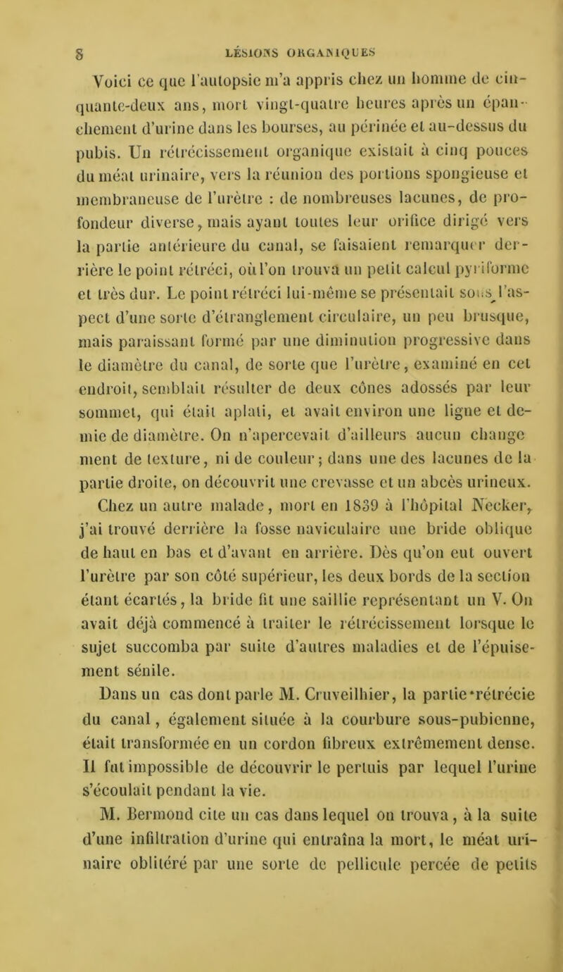 Voici ce que i’aiilopsie m’a appris chez un homme de cin- quanlc-deux ans, mort vingl-quaire heures après un épan- chemenl d’urine dans les bourses, au périnée el au-dessus du pubis. Un rétrécissement organicpie existait à cinq pouces du méat urinaire, vers la réunion des poi lions spongieuse et membraneuse de l’urètre : de nombreuses lacunes, de pro- fondeur diverse, mais ayant toutes leur orifice dirigé vers la partie antérieure du canal, se faisaient lemarqm r der- rière le point rétréci, où l’on trouva un petit calcul pyriforme et très dur. Le point rétréci lui-même se présentait sous l’as- pect d’une sorte d’étranglement circulaire, un peu brusque, mais paraissant formé par une diminution progressive dans le diamètre du canal, de sorte que l’urètre, examiné en cet endroit, semblait résidter de deux cônes adossés par leur sommet, qui était aplati, et avait environ une ligne et de- mie de diamètre. On n’apercevait d’ailleurs aucun change ment de texture, ni de couleur; dans une des lacunes de la partie droite, on découvrit une crevasse et un abcès urineux. Chez un autre malade, mort en 1839 à l’hôpital jN'ecker, j’ai trouvé derrière la fosse naviculaire une bride oblique de haut en bas et d’avant en arrière. Dès qu’on eut ouvert l’urètre par son coté supérieur, les deux bords de la section étant écartés, la bride fit une saillie représentant un V. On avait déjà commencé à traiter le rétrécissement lorsque le sujet succomba par suite d’autres maladies et de l’épuise- ment sénile. Dans un cas dont parle M. Cruveilhier, la partie‘rétrécie du canal, également située à la courbure sous-pubienne, était transformée en un cordon fibreux extrêmement dense. Il fut impossible de découvrir le pertuis par lequel l’urine s’écoulait pendant la vie. M. Bermond cite un cas dans lequel on trouva, à la suite d’une infiltration d’urine qui entraîna la mort, le méat uri- naire oblitéré par une sorte de pellicule percée de petits