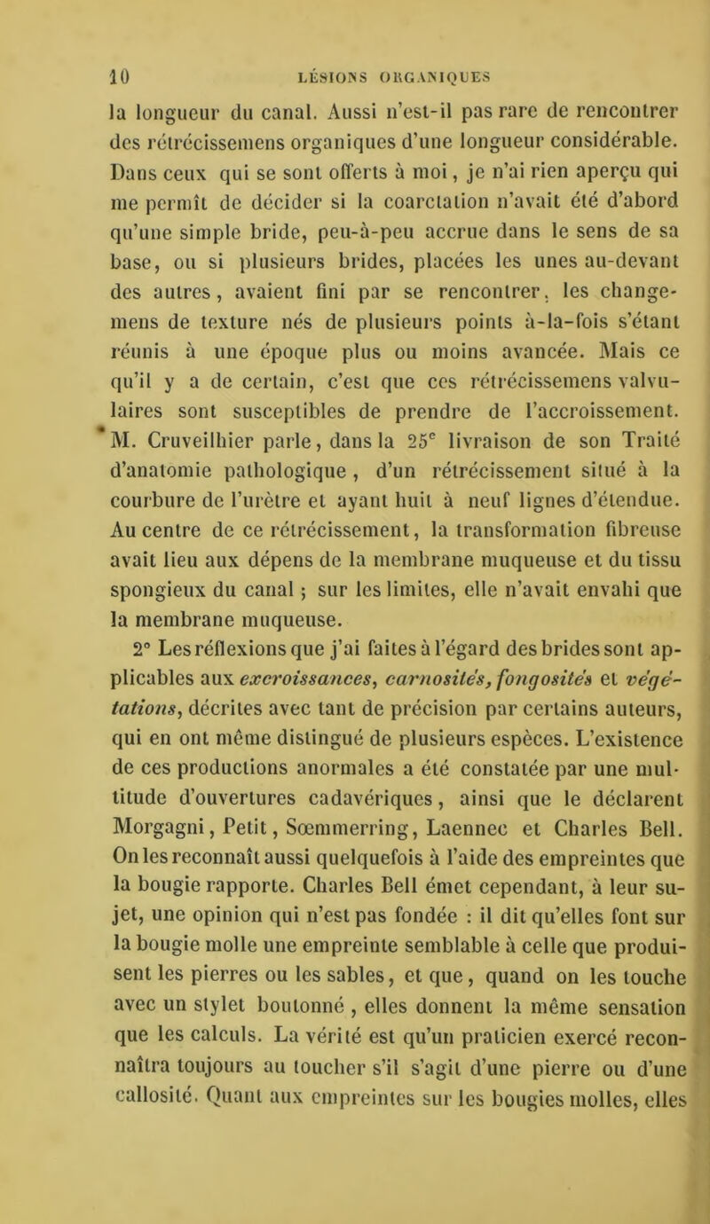 la longueur du canal. Aussi n’esi-il pas rare de renconlrer des rélrécissemens organiques d’une longueur considérable. Dans ceux qui se sont offerts à moi, je n’ai rien aperçu qui me permît de décider si la coarctation n’avait été d’abord qu’une simple bride, peu-à-peu accrue dans le sens de sa base, ou si plusieurs brides, placées les unes au-devant des autres, avaient fini par se rencontrer, les change- mens de texture nés de plusieurs points à-la-fois s’étant réunis à une époque plus ou moins avancée. Mais ce qu’il y a de certain, c’est que ces rétrécissemens valvu- laires sont susceptibles de prendre de l’accroissement. M. Cruveilhier parle, dans la 25® livraison de son Traité d’anatomie pathologique, d’un rétrécissement situé à la courbure de l’urètre et ayant huit à neuf lignes d’étendue. Au centre de ce rétrécissement, la transformation fibreuse avait lieu aux dépens de la membrane muqueuse et du tissu spongieux du canal ; sur les limites, elle n’avait envahi que la membrane muqueuse. 2° Les réflexions que j’ai faites à l’égard des brides sont ap- plicables aux excroissances, carnosités, fongosités et végé- tations, décrites avec tant de précision par certains auteurs, qui en ont même distingué de plusieurs espèces. L’existence de ces productions anormales a été constatée par une mul- titude d’ouvertures cadavériques, ainsi que le déclarent Morgagni, Petit, Sœmmerring, Laennec et Charles Bell. On les reconnaît aussi quelquefois à l’aide des empreintes que la bougie rapporte. Charles Bell émet cependant, à leur su- jet, une opinion qui n’est pas fondée : il dit qu’elles font sur la bougie molle une empreinte semblable à celle que produi- sent les pierres ou les sables, et que, quand on les touche avec un stylet boutonné , elles donnent la même sensation que les calculs. La vérité est qu’un praticien exercé recon- naîtra toujours au toucher s’il s’agit d’une pierre ou d’une callosité. Quant aux empreintes sur les bougies molles, elles