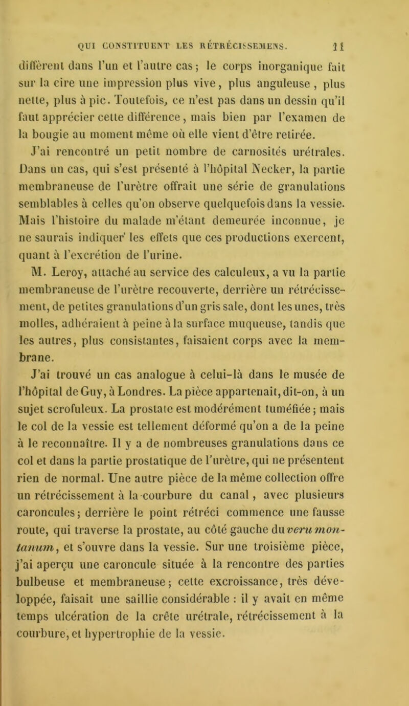 dinùroiil dans l’un et l’aiiire cas; le corps inorganique fait sur la cire une impression plus vive, plus anguleuse , plus nette, plus à pic. Toutefois, ce n’est pas dans un dessin qu’il faut apprécier cette dillerence, mais bien par l’examen de la bougie au moment même où elle vient d’être retirée. J’ai rencontré un petit nombre de carnosités urétrales. Dans un cas, qui s’est présenté à l’hôpital Necker, la partie membraneuse de l’urètre offrait une série de granulations semblables à celles qu’on observe quelquefois dans la vessie. Mais l’histoire du malade m’étant demeurée inconnue, je ne saurais indiquer les effets que ces productions exercent, quant à l’excrétion de l’urine. M. Leroy, attaché au service des calculeux, a vu la partie membraneuse de l’urètre recouverte, derrière un rétrécisse- ment, de petites granulations d’un gris sale, dont les unes, très molles, adhéraient à peine à la surface muqueuse, tandis que les autres, plus consistantes, faisaient corps avec la mem- brane. J’ai trouvé un cas analogue à celui-là dans le musée de l’hôpital de Guy, à Londres. La pièce appartenait, dit-on, à un sujet scrofuleux. La prostate est modérément tuméfiée ; mais le col de la vessie est tellement déformé qu’on a de la peine à le reconnaître. Il y a de nombreuses granulations dans ce col et dans la partie prostatique de Turèlre, qui ne présentent rien de normal. Une autre pièce de la même collection offre un rétrécissement à la courbure du canal, avec plusieurs caroncules; derrière le point rétréci commence une fausse route, qui traverse la prostate, au côté gauche f\\xverumon- et s’ouvre dans la vessie. Sur une troisième pièce, j’ai aperçu une caroncule située à la rencontre des parties bulbeuse et membraneuse; cette excroissance, très déve- loppée, faisait une saillie considérable : il y avait en même temps ulcération de la crête urétrale, rétrécissement à la courbure, et hypertrophie de la vessie.