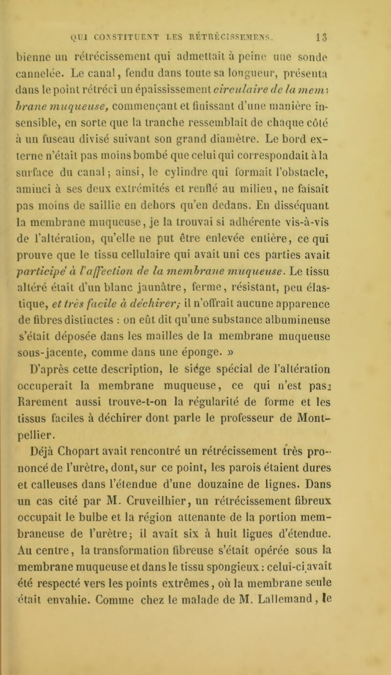 biennc un rclrécissemcnt qui adnieUaii à peine une sonde cannelée. Le canal, fendu dans toute sa longueur, présenta dans le point rétréci un épaississement circulaire de la mem\ hrane muqueuse, commençant et finissant d’une manière in- sensible, en sorte que la tranche ressemblait de chaque coté à un fuseau divisé suivant son grand diamètre. Le bord ex- terne n’était pas moins bombé que celui qui correspondait à la surface du canal; ainsi, le cylindre qui formait l’obstacle, aminci à ses deux extrémités et renflé au milieu, ne faisait pas moins de saillie en dehors qu’en dedans. En disséquant la membrane muqueuse, je la trouvai si adhérente vis-à-vis de l’altération, quelle ne put être enlevée entière, ce qui prouve que le tissu cellulaire qui avait uni ces parties avait participe' à raffection de la membrane muqueuse. Le tissu altéré était d’un blanc jaunâtre, ferme, résistant, peu élas- tique, et très facile à déchirer; il n’offrait aucune apparence de fibres distinctes : on eût dit qn’une substance albumineuse s’était déposée dans les mailles de la membrane muqueuse sous-jacente, comme dans une éponge. » D’après cette description, le siège spécial de l’altération occuperait la membrane muqueuse, ce qui n’est pasj Rarement aussi trouve-t-on la régularité de forme et les tissus faciles à déchirer dont parle le professeur de Mont- pellier. Déjà Chopart avait rencontré un rétrécissement très pro- noncé de l’urètre, dont, sur ce point, les parois étaient dures et calleuses dans l’étendue d’une douzaine de lignes. Dans un cas cité par M. Cruveilhier, un rétrécissement fibreux occupait le bulbe et la région attenante de la portion mem- braneuse de l’urètre; il avait six à huit ligues d’étendue. Au centre, la transformation fibreuse s’était opérée sous la membrane muqueuse et dans le tissu spongieux : celui-ci avait été respecté vers les points extrêmes, où la membrane seule était envahie. Comme chez le malade de M. Lallemand, le