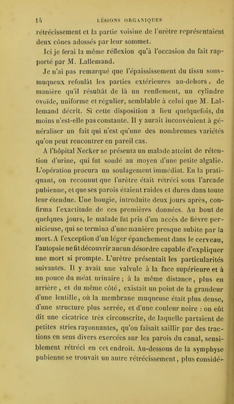 \k MISIONS ORGAMOUES rélrécissenieiU cl la pai lie voisine de l’iirèlre rcprésenlaieiu deux cônes adossés par leur sommet. Ici je ferai la même réflexion qu’à l’occasion du fait rap- porté par M. Lallemand. Je n’ai pas remarqué que l’épaississement du tissu sous- muqueux refoulât les parties extérieures au-deliors, de manière qu’il résultât de là un renflement, un cylindre ovoïde, uniforme et régulier, semblable à celui que M. Lal- lemand décrit. Si celle disposition a lieu quelquefois, du , moins n’esl-elle pas constante. Il y aurait inconvénient à gé- néraliser un fait qui n’est qu’une des nombreuses variétés ^ qu’on peut rencontrer en pareil cas. A riiopiial Neckerse présenta un malade atteint de réten- tion d’urine, qui fut sondé au moyen d’une petite algalie. j L’opération procura un soulagement imim'-diat. En la prati- quant, on reconnut que l’nrèire était rétréci sous l’arcade pubienne, et que ses parois étaient raides et dures dans toute leur étendue. Une bougie, introduite deux jours après, con- firma l’exactitude de ces premières données. Au bout de quelques jours, le malade fut pris d’un accès de fièvre per- nicieuse, qui se termina d’une manière presque subite par la mort. A l’exception d’un léger épanchement dans le cerveau, l’autopsie ne fit découvrir aucun désordre capable d’expliquer une mort si prompte. L’urètre présentait les particularités suivantes. Il y avait une valvule à la face supérieure et à un pouce du méat urinaire; à la même distance, plus en arrière , et du même côté, existait un point de la grandeur d’une lentille, où la membrane muqueuse était plus dense, d’une structure plus serrée, et d’une couleur noire : on eût dit une cicatrice très circonscrite, de laquelle partaient de petites stries rayonnantes, qu’on faisait saillir par des trac- tions en sens divers exercées sur les parois du canal, sensi- blement rétréci en cet endroit. Au-dessous de la symphyse pubienne se trouvait un autre rétrécissement, plusconsidé- S à