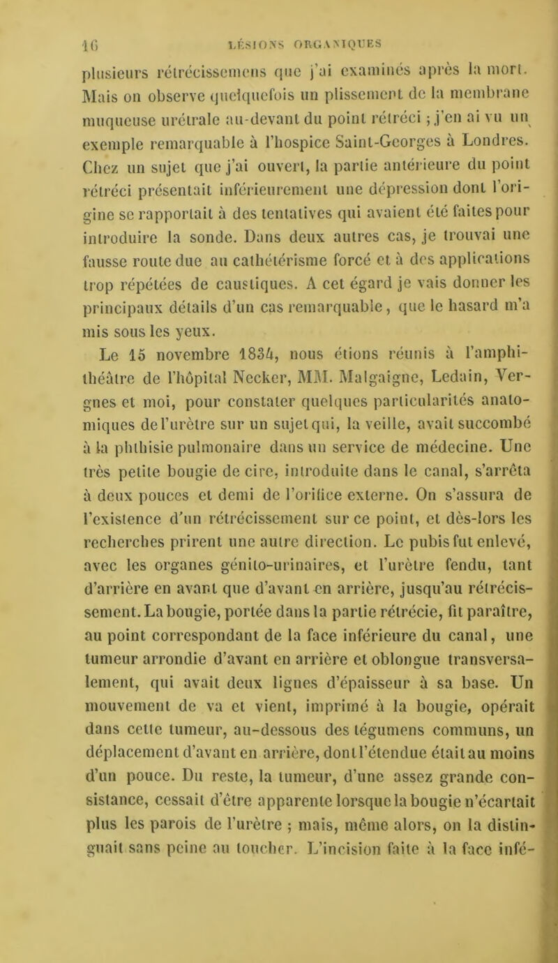 10 LÉSIONS ORGAMQl’KS plusieurs rélrécissomeiis fine j’üi examinés après la mon. ]\Iais on observe (jnelcpiefois un plissemenl de la membrane muqueuse uréiralc au-devant du point rétréci ; j’en ai vu un exemple remarquable à l’hospice Saint-Georges à Londres. Chez un sujet que j’ai ouvert, la partie antérieure du point rétréci présentait inférieurement une dépression dont l’ori- gine se rapportait à des tentatives qui avaient été faites pour introduire la sonde. Dans deux autres cas, je trouvai une fausse route due au cathétérisme forcé et à des applications trop répétées de caustiques. A cet égard je vais donner les principaux détails d’un cas remarquable, que le hasard m’a mis sous les yeux. Le 15 novembre 1834, nous étions réunis à l’amphi- théâtre de l’hôpital Necker, MM. Malgaignc, Ledain, Ver- gnes et moi, pour constater quelques particularités anato- miques de l’urètre sur un sujet qui, la veille, avait succombé à la phthisie pulmonaire dans un service de médecine. Une très petite bougie de cire, introduite dans le canal, s’arrêta à deux pouces et demi de l’orilice externe. On s’assura de l’existence d'un rétrécissement sur ce point, et dès-lors les recherches prirent une autre direction. Le pubis fut enlevé, avec les organes génito-urinaires, et l’urètre fendu, tant d’arrière en avant que d’avant en arrière, jusqu’au rétrécis- sement. La bougie, portée dans la partie rétrécie, fit paraître, au point correspondant de la face inférieure du canal, une tumeur arrondie d’avant en arrière et oblongue transversa- lement, qui avait deux lignes d’épaisseur à sa base. Un mouvement de va et vient, imprimé à la bougie, opérait dans cette tumeur, au-dessous des tégumens communs, un déplacement d’avant en arrière, dontl’étendue était au moins d’un pouce. Du reste, la tumeur, d’une assez grande con- sistance, cessait d’être apparente lorsque la bougie n’écartait plus les parois de l’urètre ; mais, même alors, on la distin- guait sans peine au loucher. L’incision faite à la face infé-