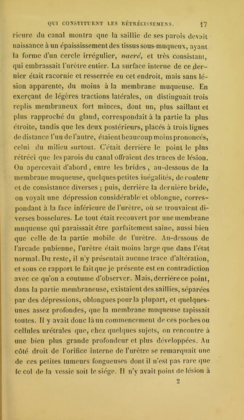 rioiire du canal montra que la saillie do ses parois devait naissance à im épaississement des tissus sous-mnqncnx, ayant la forme d’nn cercle irrégulier, nacré, et très consistani, qui embrassait rnrèlre entier. La surface interne de ce der- nier était racornie et resserrée en cet endroit, mais sans lé- sion apparente, du moins à la membrane muqueuse. En exerçant de légères tractions latérales, on distinguait trois replis membraneux fort minces, dont un, plus saillant et plus rapproché du gland, correspondait à la partie la plus étroite, tandis que les deux postérieurs, placés à trois ligues de distance l’un de l’autre, éiaientbcaucoup moins prononcés, celui du milieu surtout. C’était derrière le point le plus rétréci que les parois du canal offraient des traces de lésion. On apercevait d’abord, entre les brides , au-dessous de la membrane muqueuse, quelques petites inégalités, de couleur et de consistance diverses ; puis, derrière la dernière bride, on voyait une dépression considérable et oblongue, corres- pondant à la face inférieure de l’urètre, où se trouvaient di- verses bosselures. Le tout était recouvert par une membrane muqueuse qui paraissait être parfaitement saine, aussi bien que celle de la partie mobile de l’urètre. Au-dessous de l’arcade pubienne, l’urètre était moins large que dans l’état normal. Du reste, il n’y présentait aucune trace d’altération, et sous ce rapport le fait que je présente est en contradiction avec ce qu’on a coutume d’observer. Mais, derrière ce point, dans la partie membraneuse, existaient des saillies, séparées par des dépressions, oblongues pourla plupart, et quelques- unes assez profondes, que la membrane muqueuse tapissait toutes. Tl y avait donc là un commencement de ces poches ou cellules urétrales que, chez quelques sujets, on rencontre à une bien plus grande profondeur et plus développées. Au côté droit de l’orifice interne de l’urètre se remarquait une de ces petites tumeurs fongueuses dont il n’est pas rare que le col de la vessie soit le siège. Il n’y avait point de lésion à 2